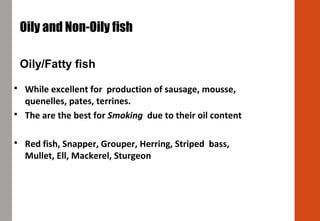  While excellent for production of sausage, mousse,
quenelles, pates, terrines.
 The are the best for Smoking due to their oil content
 Red fish, Snapper, Grouper, Herring, Striped bass,
Mullet, Ell, Mackerel, Sturgeon
Oily and Non-Oily fish
Oily/Fatty fish
 