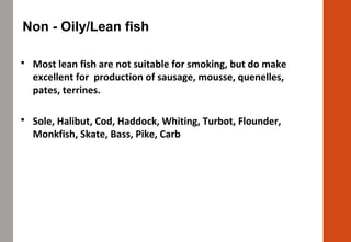 Non - Oily/Lean fish
 Most lean fish are not suitable for smoking, but do make
excellent for production of sausage, mousse, quenelles,
pates, terrines.
 Sole, Halibut, Cod, Haddock, Whiting, Turbot, Flounder,
Monkfish, Skate, Bass, Pike, Carb
 
