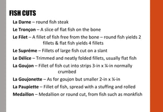 La Darne – round fish steak
Le Tronçon – A slice of flat fish on the bone
Le Filet – A fillet of fish free from the bone – round fish yields 2
fillets & flat fish yields 4 fillets
Le Supréme – Fillets of large fish cut on a slant
Le Délice – Trimmed and neatly folded fillets, usually flat fish
La Goujon – Fillet of fish cut into strips 3-in x ¼-in normally
crumbed
La Goujonette – As for goujon but smaller 2-in x ¼-in
La Paupiette – Fillet of fish, spread with a stuffing and rolled
Medaillon – Medallion or round cut, from fish such as monkfish
FISH CUTS
 