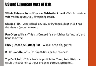 US and European Cuts of Fish
Whole Fish -or- Round Fish -or- Fish in the Round - Whole head on
with viscera (guts), tail, everything intact.
Dressed Fish - Whole head on, tail, everything except that it has
the viscera (guts) removed.
Pan-Dressed Fish - This is a Dressed fish which has its fins, tail, and
head removed.
H&G (Headed & Gutted) Fish - Whole, head-off, gutted.
Bullets -or- Rounds - H&G with fins and tail removed.
Top Back Loin - Taken from larger fish like Tuna, Swordfish, etc,
this is the back loin without the belly portion. No bones.
 