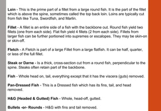 Loin - This is the prime part of a fillet from a large round fish. It is the part of the fillet 
which is above the spine, sometimes called the top back loin. Loins are typically cut 
from fish like Tuna, Swordfish, and Marlin.
Fillet - A fillet is an entire side of a fish with the backbone out. Round fish yield two 
fillets (one from each side). Flat fish yield 4 fillets (2 from each side). Fillets from 
larger fish can be further portioned into supremes or escalopes. They may be skin-on 
or skin-off.
Fletch - A Fletch is part of a large Fillet from a large flatfish. It can be half, quarter, 
or less of the full fillet.
Steak or Darne - Is a thick, cross-section cut from a round fish, perpendicular to the 
spine. Steaks often retain part of the backbone.
Fish - Whole head on, tail, everything except that it has the viscera (guts) removed.
Pan-Dressed Fish - This is a Dressed fish which has its fins, tail, and head 
removed.
H&G (Headed & Gutted) Fish - Whole, head-off, gutted.
Bullets -or- Rounds - H&G with fins and tail removed.
 