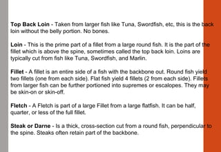 Top Back Loin - Taken from larger fish like Tuna, Swordfish, etc, this is the back 
loin without the belly portion. No bones.
Loin - This is the prime part of a fillet from a large round fish. It is the part of the 
fillet which is above the spine, sometimes called the top back loin. Loins are 
typically cut from fish like Tuna, Swordfish, and Marlin.
Fillet - A fillet is an entire side of a fish with the backbone out. Round fish yield 
two fillets (one from each side). Flat fish yield 4 fillets (2 from each side). Fillets 
from larger fish can be further portioned into supremes or escalopes. They may 
be skin-on or skin-off.
Fletch - A Fletch is part of a large Fillet from a large flatfish. It can be half, 
quarter, or less of the full fillet.
Steak or Darne - Is a thick, cross-section cut from a round fish, perpendicular to 
the spine. Steaks often retain part of the backbone.
 