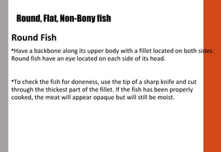 Round Fish
Have a backbone along its upper body with a fillet located on both sides.
Round fish have an eye located on each side of its head.
To check the fish for doneness, use the tip of a sharp knife and cut
through the thickest part of the fillet. If the fish has been properly
cooked, the meat will appear opaque but will still be moist.
 Round, Flat, Non-Bony fish
 