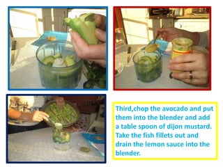 Third,chop the avocado and put
them into the blender and add
a table spoon of dijon mustard.
Take the fish fillets out and
drain the lemon sauce into the
blender.
 