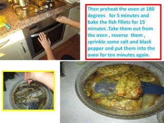 Then preheat the oven at 180
degrees for 5 minutes and
bake the fish fillets for 15
minutes .Take them out from
the oven , reverse them ,
sprinkle some salt and black
pepper and put them into the
oven for ten minutes again.
 