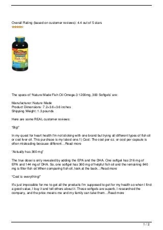 Overall Rating (based on customer reviews): 4.4 out of 5 stars




The specs of ‘Nature Made Fish Oil Omega-3 1200mg, 300 Softgels’ are:

Manufacturer: Nature Made
Product Dimensions: 7.2×3.6×3.6 inches
Shipping Weight: 1.3 pounds

Here are some REAL customer reviews:

“Big!”

In my quest for heart health I'm not sticking with one brand but trying all different types of fish oil
or cod liver oil. This purchase is my latest one.1) Cost: The cost per oz. or cost per capsule is
often misleading because different…Read more

“Actually has 360 mg”

The true dose is only revealed by adding the EPA and the DHA. One softgel has 216 mg of
EPA and 144 mg of DHA. So, one softgel has 360 mg of helpful fish oil and the remaining 840
mg is filler fish oil.When comparing fish oil, look at the back…Read more

“Cost is everything!”

It's just impossible for me to get all the products I'm supposed to get for my health so when I find
a good value, I buy it and tell others about it. These softgels are superb, I researched the
company, and the price means me and my family can take them…Read more




                                                                                                 1/2
 