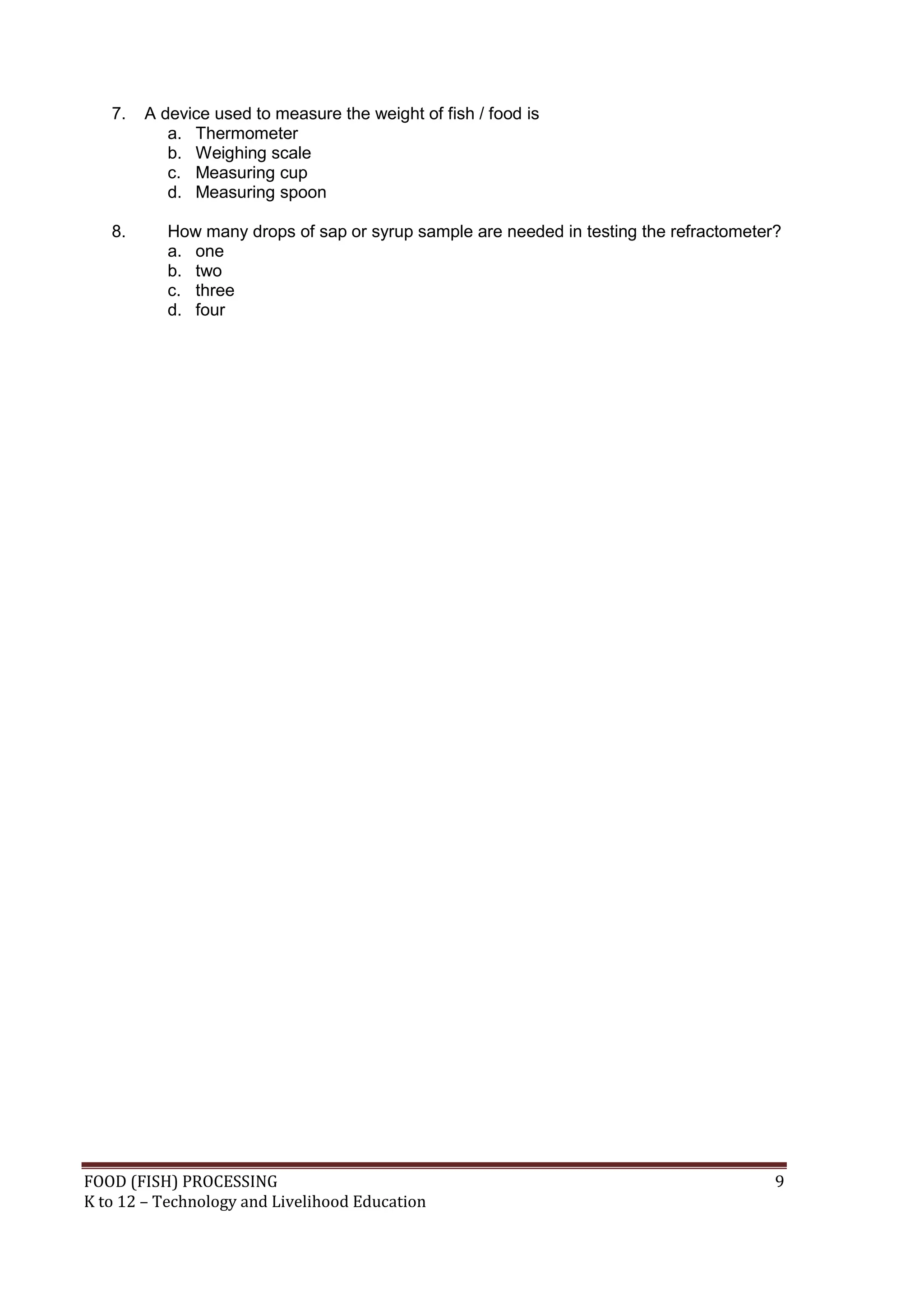 7.   A device used to measure the weight of fish / food is
           a. Thermometer
           b. Weighing scale
           c. Measuring cup
           d. Measuring spoon

   8.      How many drops of sap or syrup sample are needed in testing the refractometer?
           a. one
           b. two
           c. three
           d. four




FOOD (FISH) PROCESSING                                                                  9
K to 12 – Technology and Livelihood Education
 