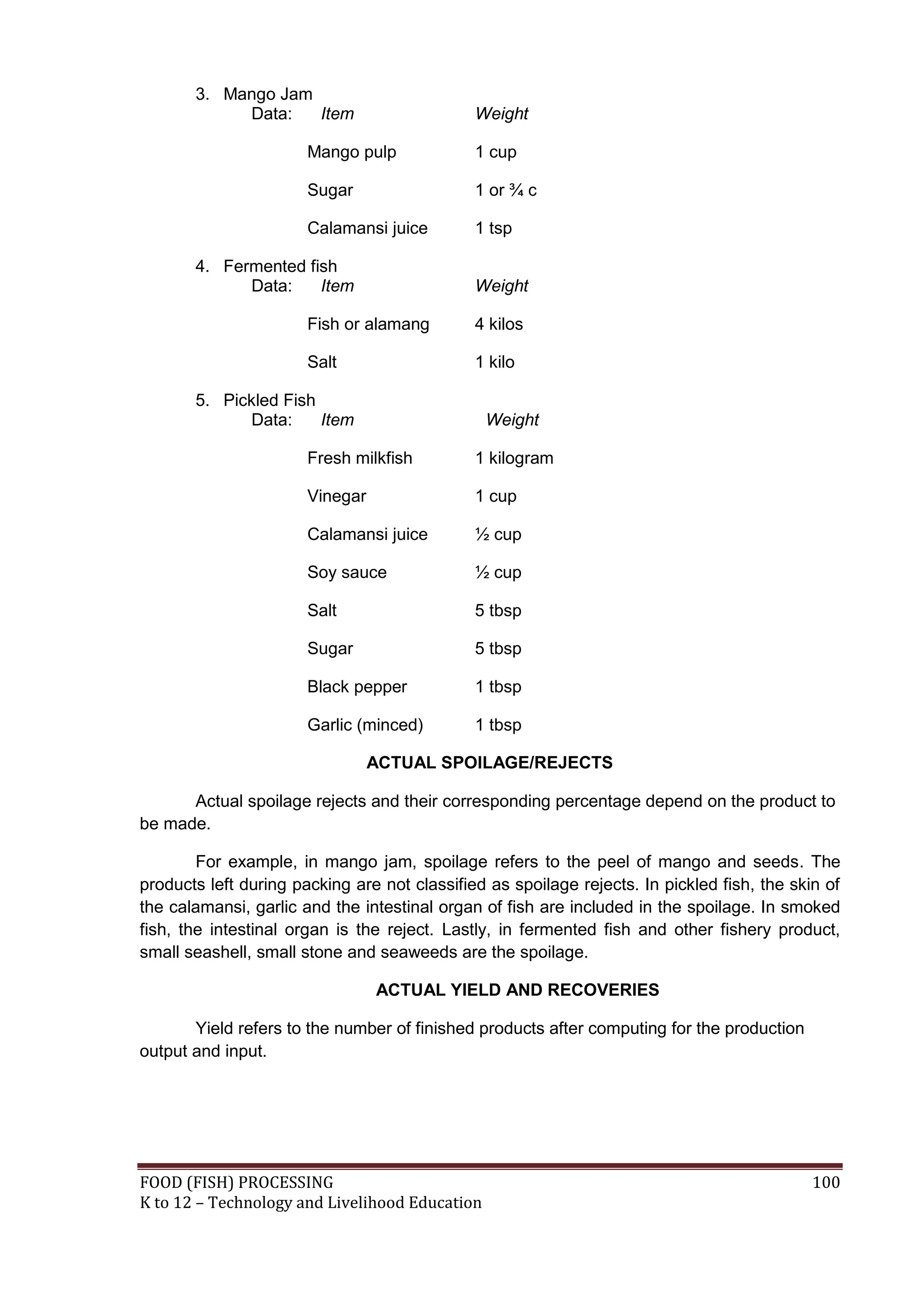 3. Mango Jam
            Data:   Item                      Weight

                       Mango pulp             1 cup

                       Sugar                  1 or ¾ c

                       Calamansi juice        1 tsp

       4. Fermented fish
             Data:    Item                    Weight

                       Fish or alamang        4 kilos

                       Salt                   1 kilo

       5. Pickled Fish
             Data:     Item                     Weight

                       Fresh milkfish         1 kilogram

                       Vinegar                1 cup

                       Calamansi juice        ½ cup

                       Soy sauce              ½ cup

                       Salt                   5 tbsp

                       Sugar                  5 tbsp

                       Black pepper           1 tbsp

                       Garlic (minced)        1 tbsp

                                 ACTUAL SPOILAGE/REJECTS

      Actual spoilage rejects and their corresponding percentage depend on the product to
be made.

        For example, in mango jam, spoilage refers to the peel of mango and seeds. The
products left during packing are not classified as spoilage rejects. In pickled fish, the skin of
the calamansi, garlic and the intestinal organ of fish are included in the spoilage. In smoked
fish, the intestinal organ is the reject. Lastly, in fermented fish and other fishery product,
small seashell, small stone and seaweeds are the spoilage.

                                 ACTUAL YIELD AND RECOVERIES

       Yield refers to the number of finished products after computing for the production
output and input.




FOOD (FISH) PROCESSING                                                                       100
K to 12 – Technology and Livelihood Education
 