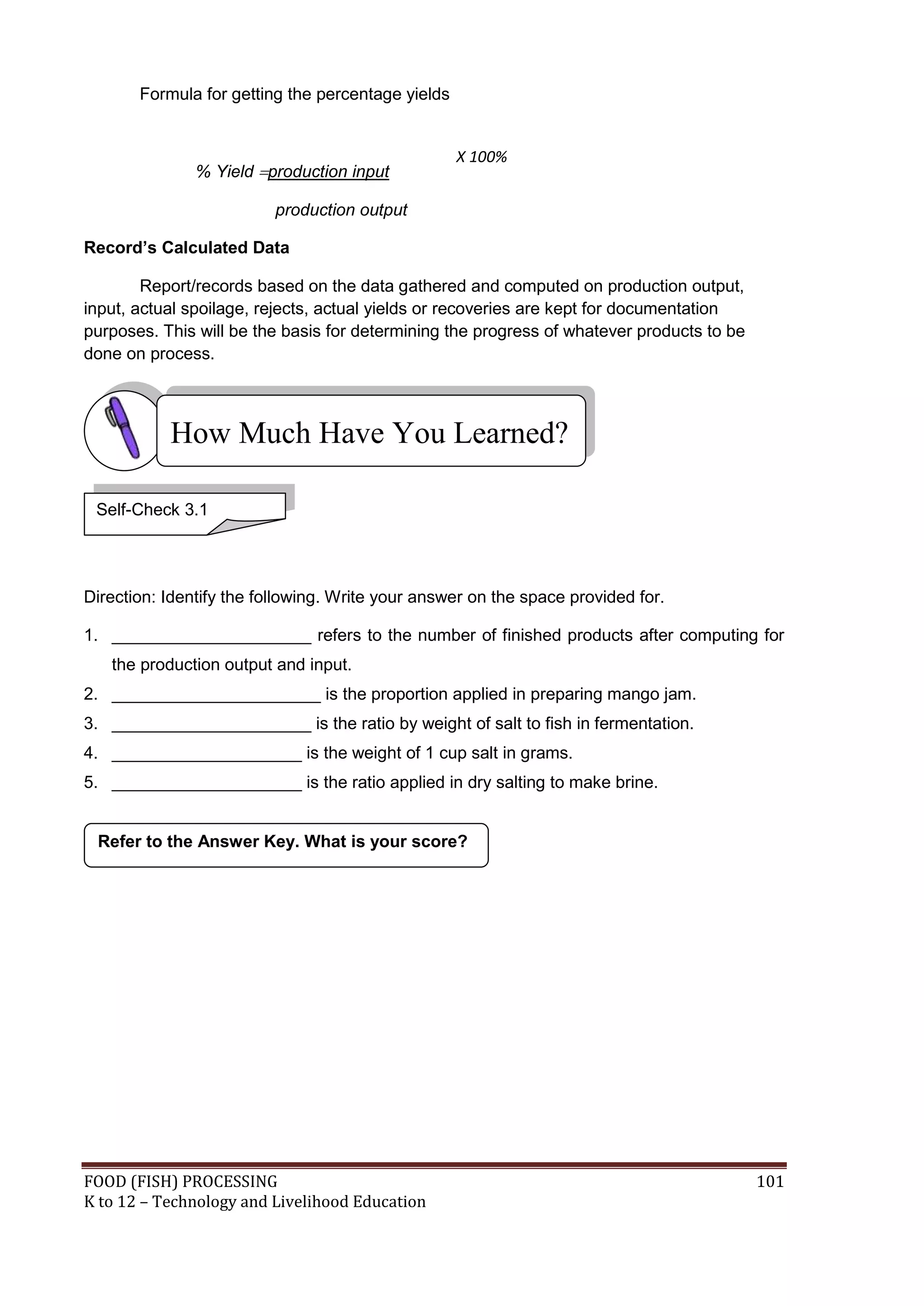 Formula for getting the percentage yields


                                                   X 100%
               % Yield production input

                          production output

Record’s Calculated Data

        Report/records based on the data gathered and computed on production output,
input, actual spoilage, rejects, actual yields or recoveries are kept for documentation
purposes. This will be the basis for determining the progress of whatever products to be
done on process.



           How Much Have You Learned?

 Self-Check 3.1




Direction: Identify the following. Write your answer on the space provided for.

1. _____________________ refers to the number of finished products after computing for
   the production output and input.
2. ______________________ is the proportion applied in preparing mango jam.
3. _____________________ is the ratio by weight of salt to fish in fermentation.
4. ____________________ is the weight of 1 cup salt in grams.
5. ____________________ is the ratio applied in dry salting to make brine.


 Refer to the Answer Key. What is your score?




FOOD (FISH) PROCESSING                                                                     101
K to 12 – Technology and Livelihood Education
 