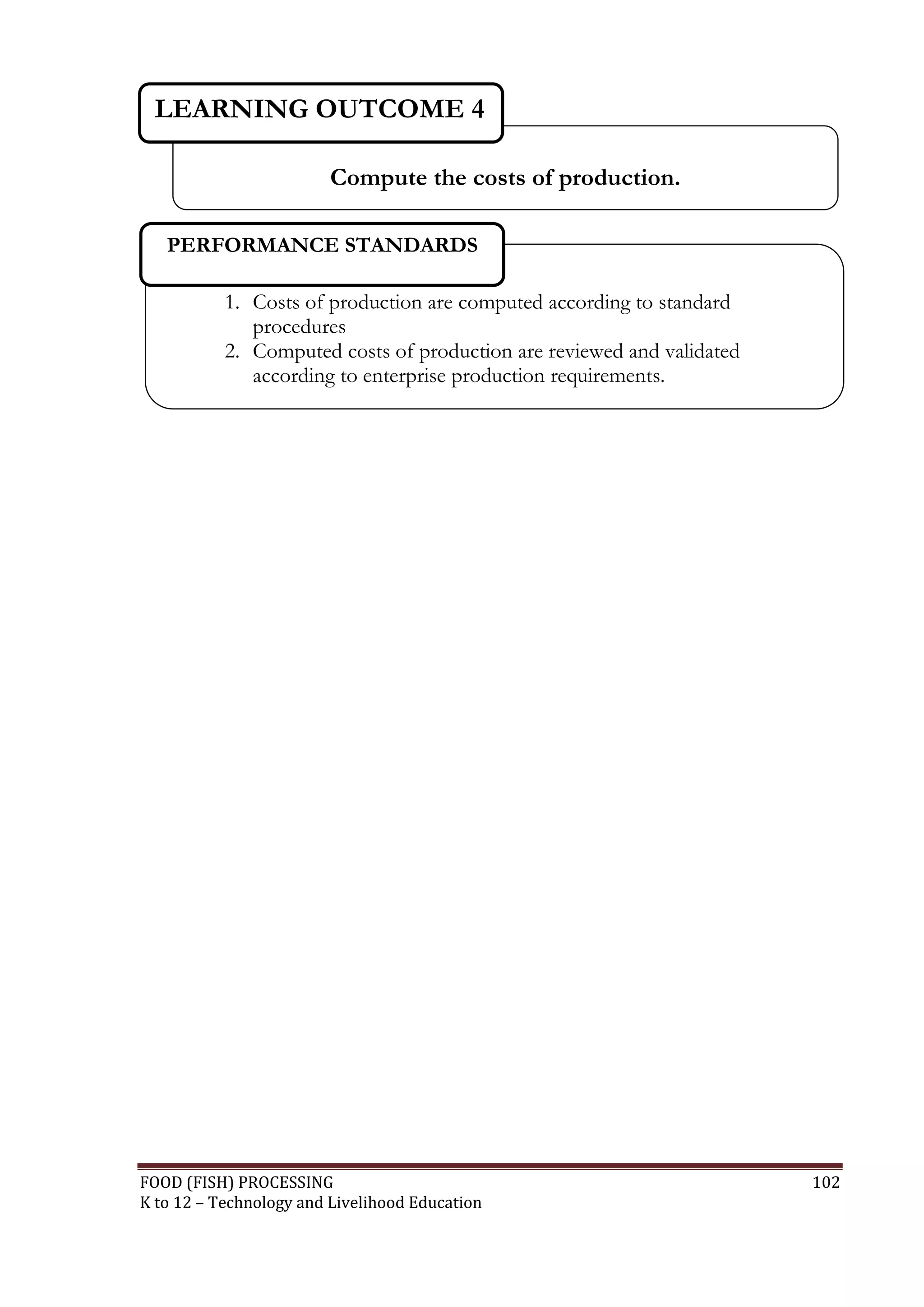 LEARNING OUTCOME 4

                         Compute the costs of production.

   PERFORMANCE STANDARDS

           1. Costs of production are computed according to standard
              procedures
           2. Computed costs of production are reviewed and validated
              according to enterprise production requirements.




FOOD (FISH) PROCESSING                                                  102
K to 12 – Technology and Livelihood Education
 