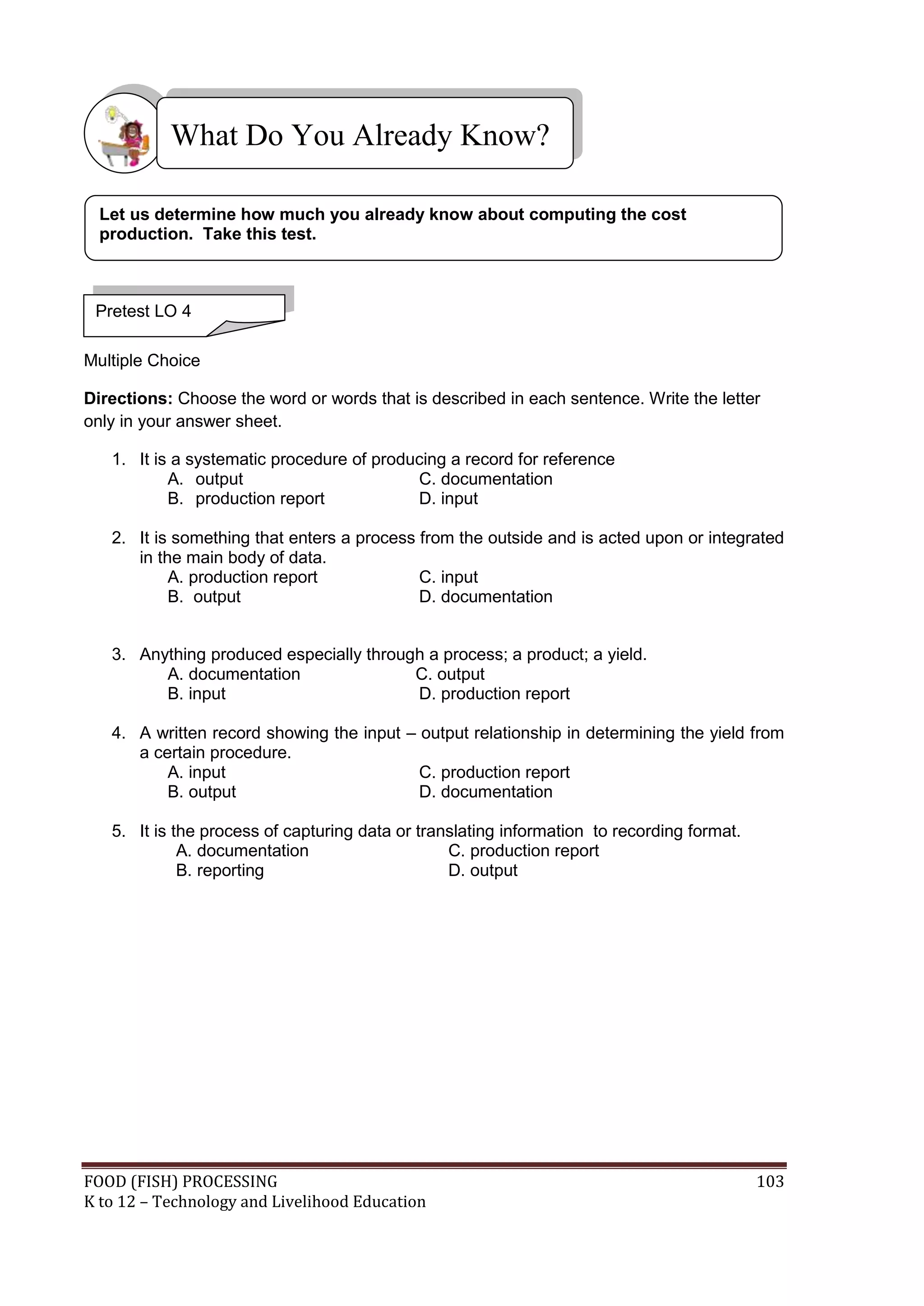 What Do You Already Know?

  Let us determine how much you already know about computing the cost
  production. Take this test.



 Pretest LO 4

Multiple Choice

Directions: Choose the word or words that is described in each sentence. Write the letter
only in your answer sheet.

   1. It is a systematic procedure of producing a record for reference
           A. output                       C. documentation
           B. production report            D. input

   2. It is something that enters a process from the outside and is acted upon or integrated
      in the main body of data.
           A. production report             C. input
           B. output                        D. documentation


   3. Anything produced especially through a process; a product; a yield.
         A. documentation                C. output
         B. input                        D. production report

   4. A written record showing the input – output relationship in determining the yield from
      a certain procedure.
          A. input                         C. production report
          B. output                        D. documentation

   5. It is the process of capturing data or translating information to recording format.
             A. documentation                    C. production report
             B. reporting                        D. output




FOOD (FISH) PROCESSING                                                                      103
K to 12 – Technology and Livelihood Education
 