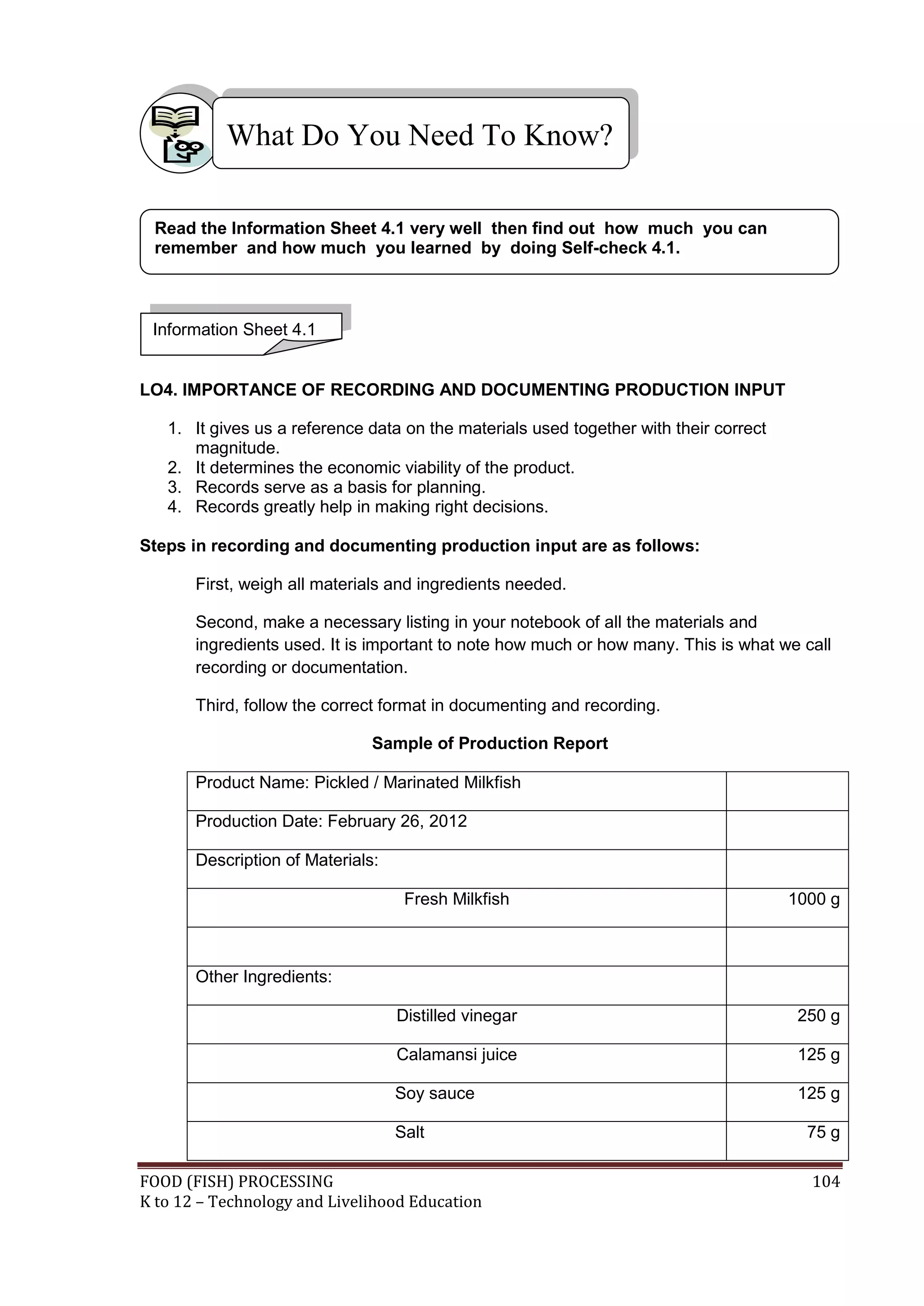 What Do You Need To Know?

 Read the Information Sheet 4.1 very well then find out how much you can
 remember and how much you learned by doing Self-check 4.1.



 Information Sheet 4.1


LO4. IMPORTANCE OF RECORDING AND DOCUMENTING PRODUCTION INPUT

   1. It gives us a reference data on the materials used together with their correct
      magnitude.
   2. It determines the economic viability of the product.
   3. Records serve as a basis for planning.
   4. Records greatly help in making right decisions.

Steps in recording and documenting production input are as follows:

       First, weigh all materials and ingredients needed.

       Second, make a necessary listing in your notebook of all the materials and
       ingredients used. It is important to note how much or how many. This is what we call
       recording or documentation.

       Third, follow the correct format in documenting and recording.

                               Sample of Production Report

       Product Name: Pickled / Marinated Milkfish

       Production Date: February 26, 2012

       Description of Materials:

                                    Fresh Milkfish                                     1000 g



       Other Ingredients:

                                   Distilled vinegar                                    250 g

                                   Calamansi juice                                      125 g

                                   Soy sauce                                            125 g

                                   Salt                                                  75 g

FOOD (FISH) PROCESSING                                                                   104
K to 12 – Technology and Livelihood Education
 