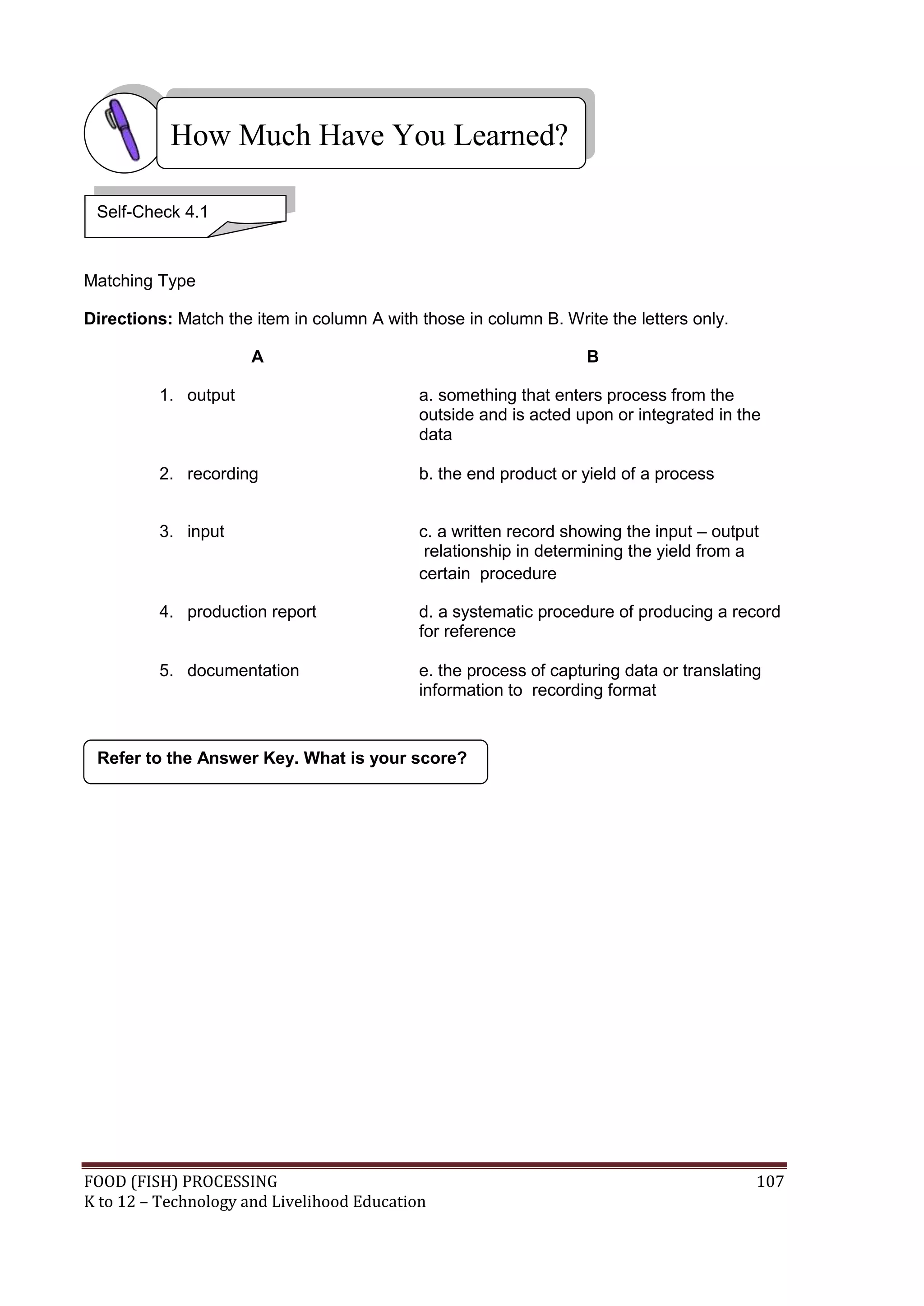 How Much Have You Learned?

 Self-Check 4.1



Matching Type

Directions: Match the item in column A with those in column B. Write the letters only.

                      A                                            B

          1. output                         a. something that enters process from the
                                            outside and is acted upon or integrated in the
                                            data

          2. recording                      b. the end product or yield of a process


          3. input                          c. a written record showing the input – output
                                             relationship in determining the yield from a
                                            certain procedure

          4. production report              d. a systematic procedure of producing a record
                                            for reference

          5. documentation                  e. the process of capturing data or translating
                                            information to recording format


 Refer to the Answer Key. What is your score?




FOOD (FISH) PROCESSING                                                                    107
K to 12 – Technology and Livelihood Education
 