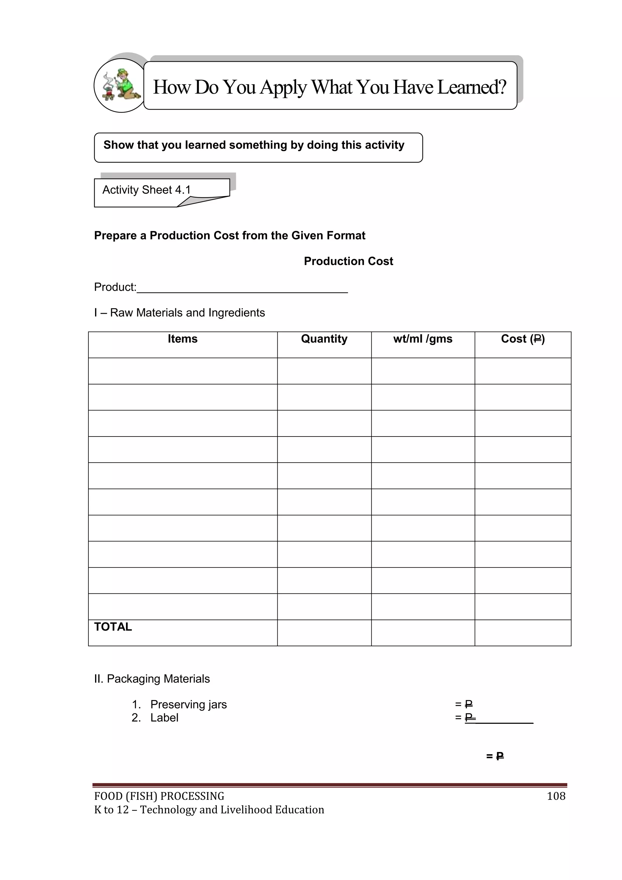 How Do You Apply What You Have Learned?

 Show that you learned something by doing this activity


 Activity Sheet 4.1


Prepare a Production Cost from the Given Format

                                        Production Cost

Product:_________________________________

I – Raw Materials and Ingredients

              Items                     Quantity      wt/ml /gms          Cost (P)




TOTAL



II. Packaging Materials

       1. Preserving jars                                          =P
       2. Label                                                    = P _________


                                                                        =P


FOOD (FISH) PROCESSING                                                               108
K to 12 – Technology and Livelihood Education
 