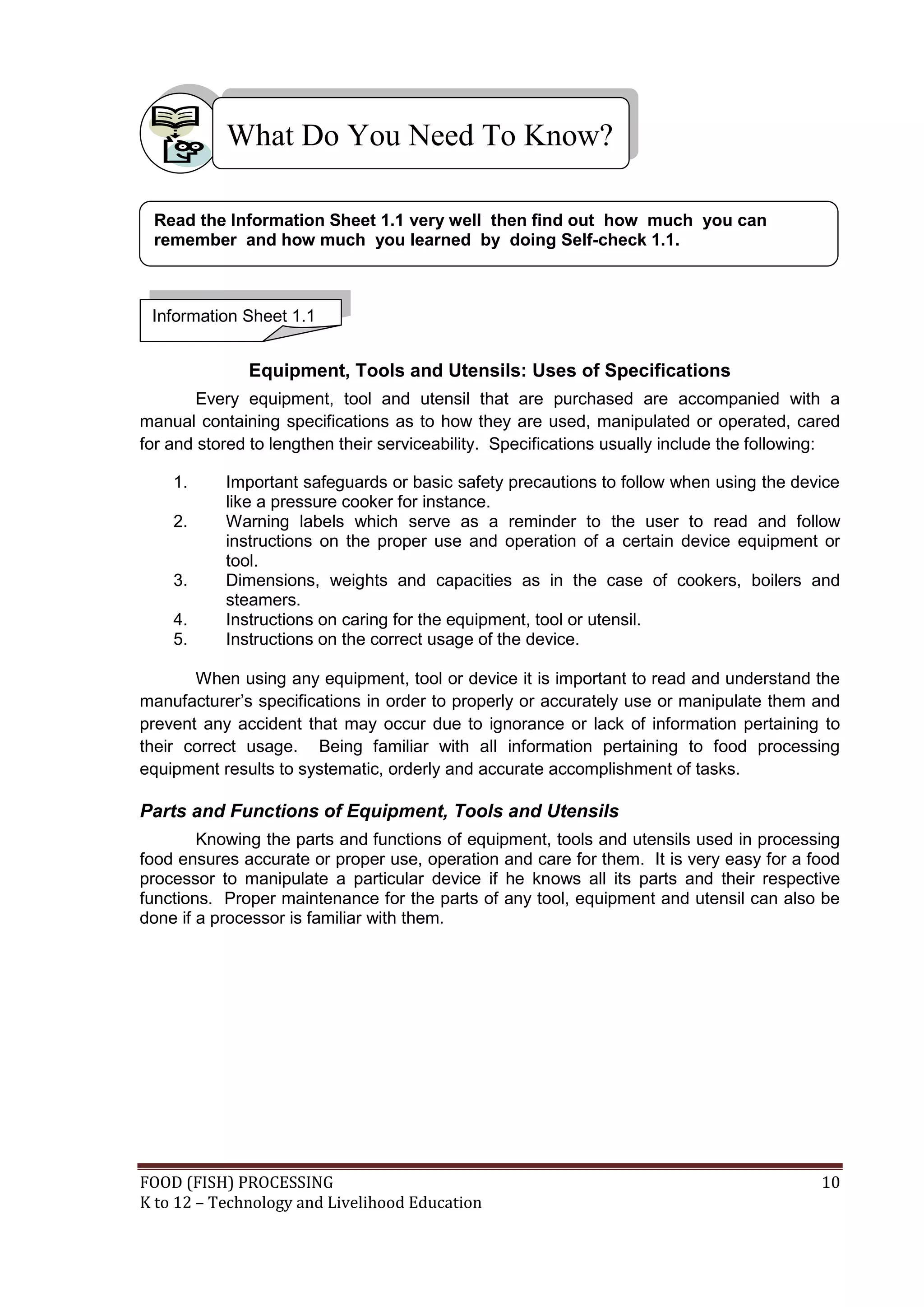 What Do You Need To Know?

 Read the Information Sheet 1.1 very well then find out how much you can
 remember and how much you learned by doing Self-check 1.1.



 Information Sheet 1.1


              Equipment, Tools and Utensils: Uses of Specifications
        Every equipment, tool and utensil that are purchased are accompanied with a
manual containing specifications as to how they are used, manipulated or operated, cared
for and stored to lengthen their serviceability. Specifications usually include the following:

    1.     Important safeguards or basic safety precautions to follow when using the device
           like a pressure cooker for instance.
    2.     Warning labels which serve as a reminder to the user to read and follow
           instructions on the proper use and operation of a certain device equipment or
           tool.
    3.     Dimensions, weights and capacities as in the case of cookers, boilers and
           steamers.
    4.     Instructions on caring for the equipment, tool or utensil.
    5.     Instructions on the correct usage of the device.

       When using any equipment, tool or device it is important to read and understand the
manufacturer’s specifications in order to properly or accurately use or manipulate them and
prevent any accident that may occur due to ignorance or lack of information pertaining to
their correct usage. Being familiar with all information pertaining to food processing
equipment results to systematic, orderly and accurate accomplishment of tasks.

Parts and Functions of Equipment, Tools and Utensils
        Knowing the parts and functions of equipment, tools and utensils used in processing
food ensures accurate or proper use, operation and care for them. It is very easy for a food
processor to manipulate a particular device if he knows all its parts and their respective
functions. Proper maintenance for the parts of any tool, equipment and utensil can also be
done if a processor is familiar with them.




FOOD (FISH) PROCESSING                                                                     10
K to 12 – Technology and Livelihood Education
 