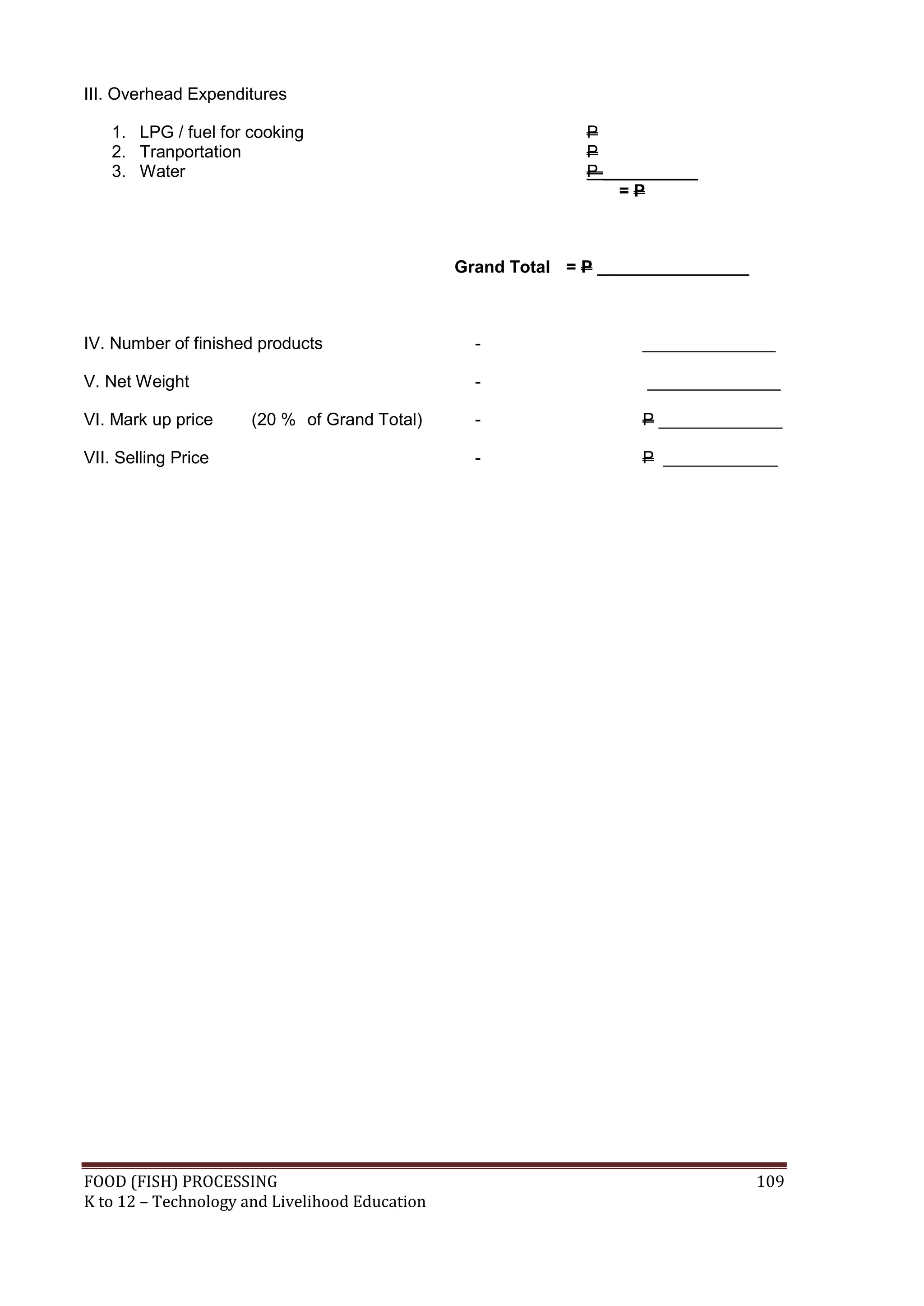 III. Overhead Expenditures

    1. LPG / fuel for cooking                                 P
    2. Tranportation                                          P
    3. Water                                                  P __________
                                                                  =P



                                                Grand Total = P ________________



IV. Number of finished products                   -                 ______________

V. Net Weight                                     -                 ______________

VI. Mark up price     (20 % of Grand Total)       -                 P _____________

VII. Selling Price                                -                 P ____________




FOOD (FISH) PROCESSING                                                             109
K to 12 – Technology and Livelihood Education
 