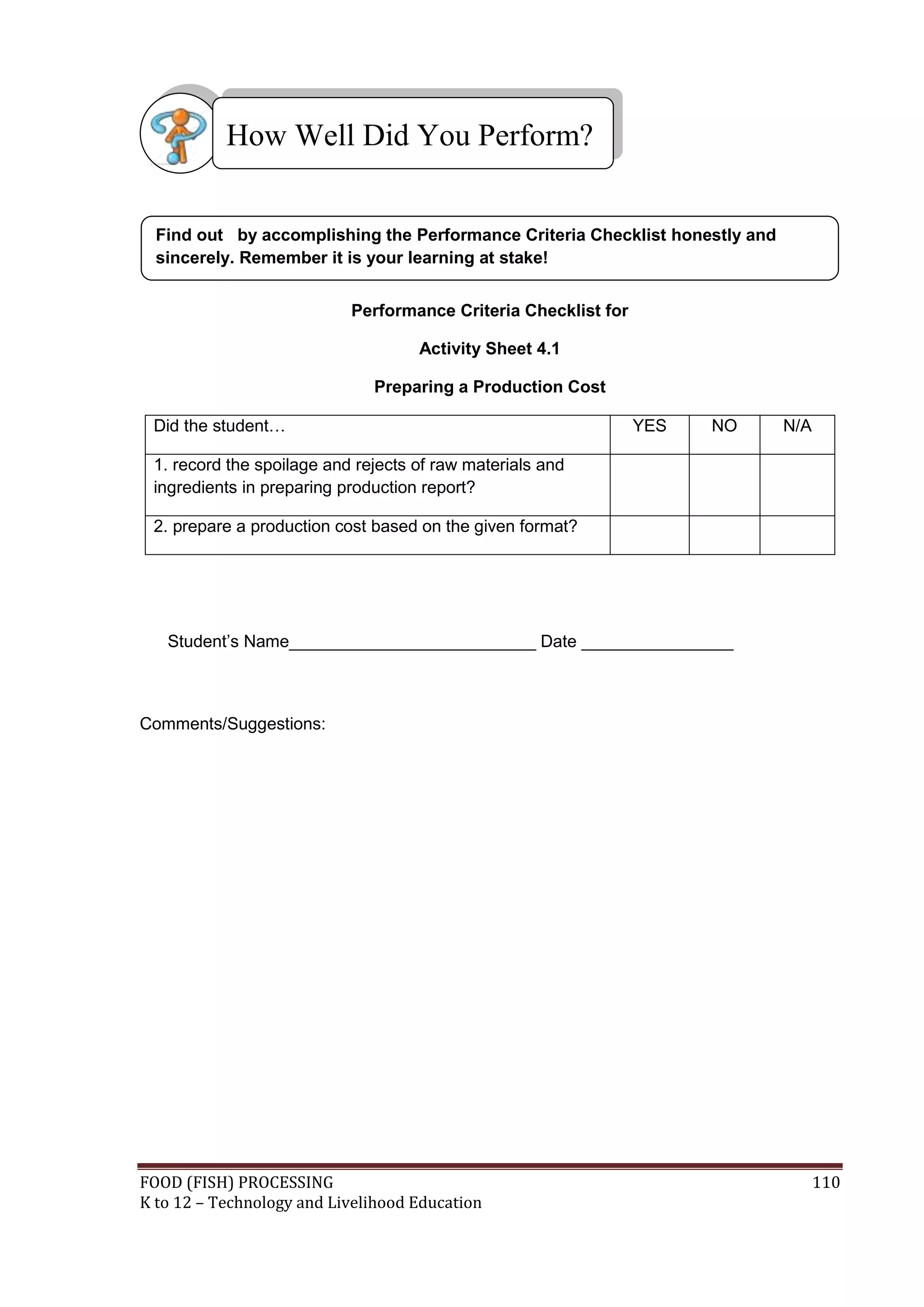 How Well Did You Perform?


  Find out by accomplishing the Performance Criteria Checklist honestly and
  sincerely. Remember it is your learning at stake!


                           Performance Criteria Checklist for

                                    Activity Sheet 4.1

                              Preparing a Production Cost

 Did the student…                                               YES   NO      N/A

 1. record the spoilage and rejects of raw materials and
 ingredients in preparing production report?

 2. prepare a production cost based on the given format?




   Student’s Name__________________________ Date ________________



Comments/Suggestions:




FOOD (FISH) PROCESSING                                                              110
K to 12 – Technology and Livelihood Education
 
