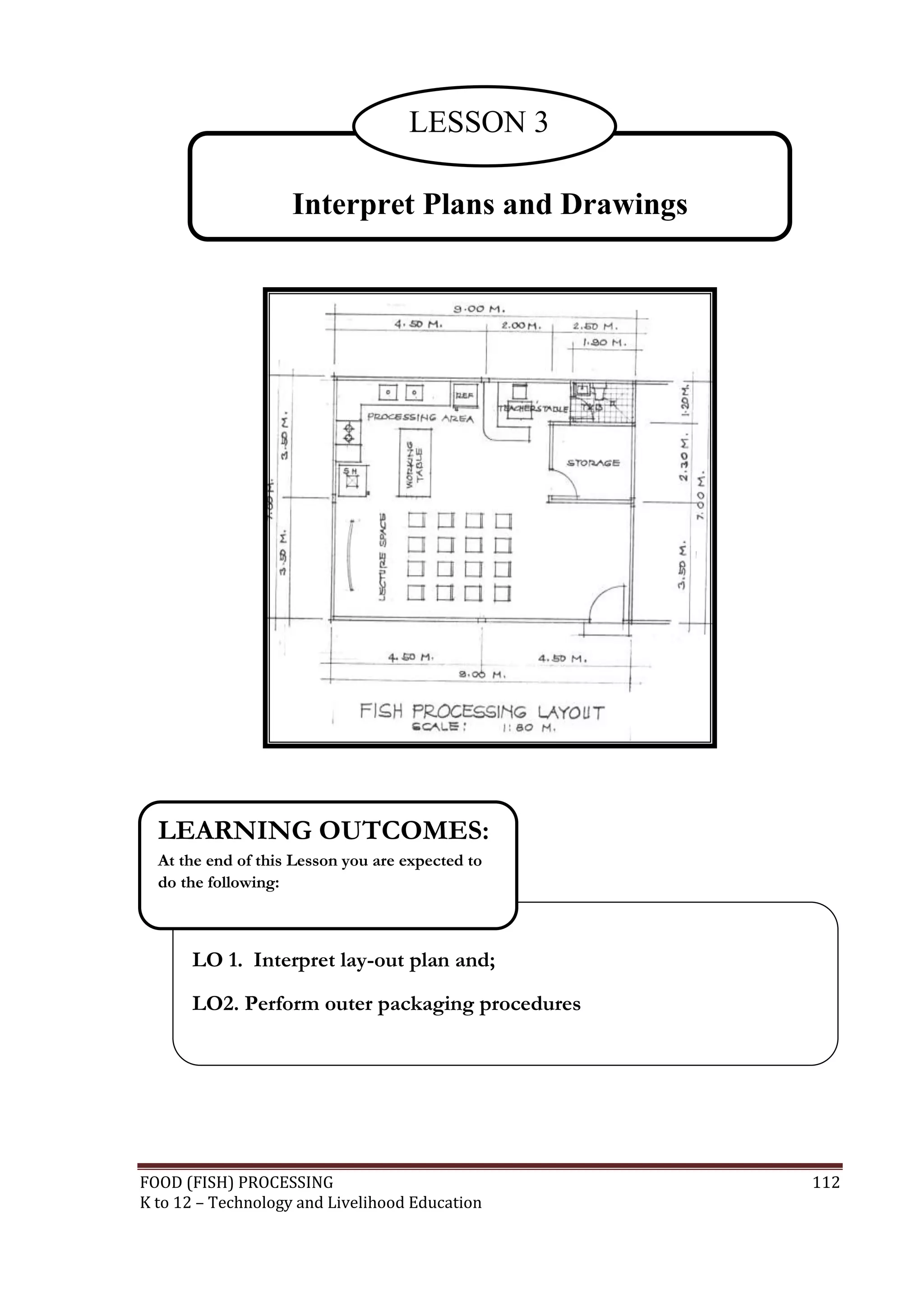 LESSON 3

                    Interpret Plans and Drawings




  LEARNING OUTCOMES:
  At the end of this Lesson you are expected to
  do the following:



      LO 1. Interpret lay-out plan and;
      LO2. Perform outer packaging procedures




FOOD (FISH) PROCESSING                             112
K to 12 – Technology and Livelihood Education
 