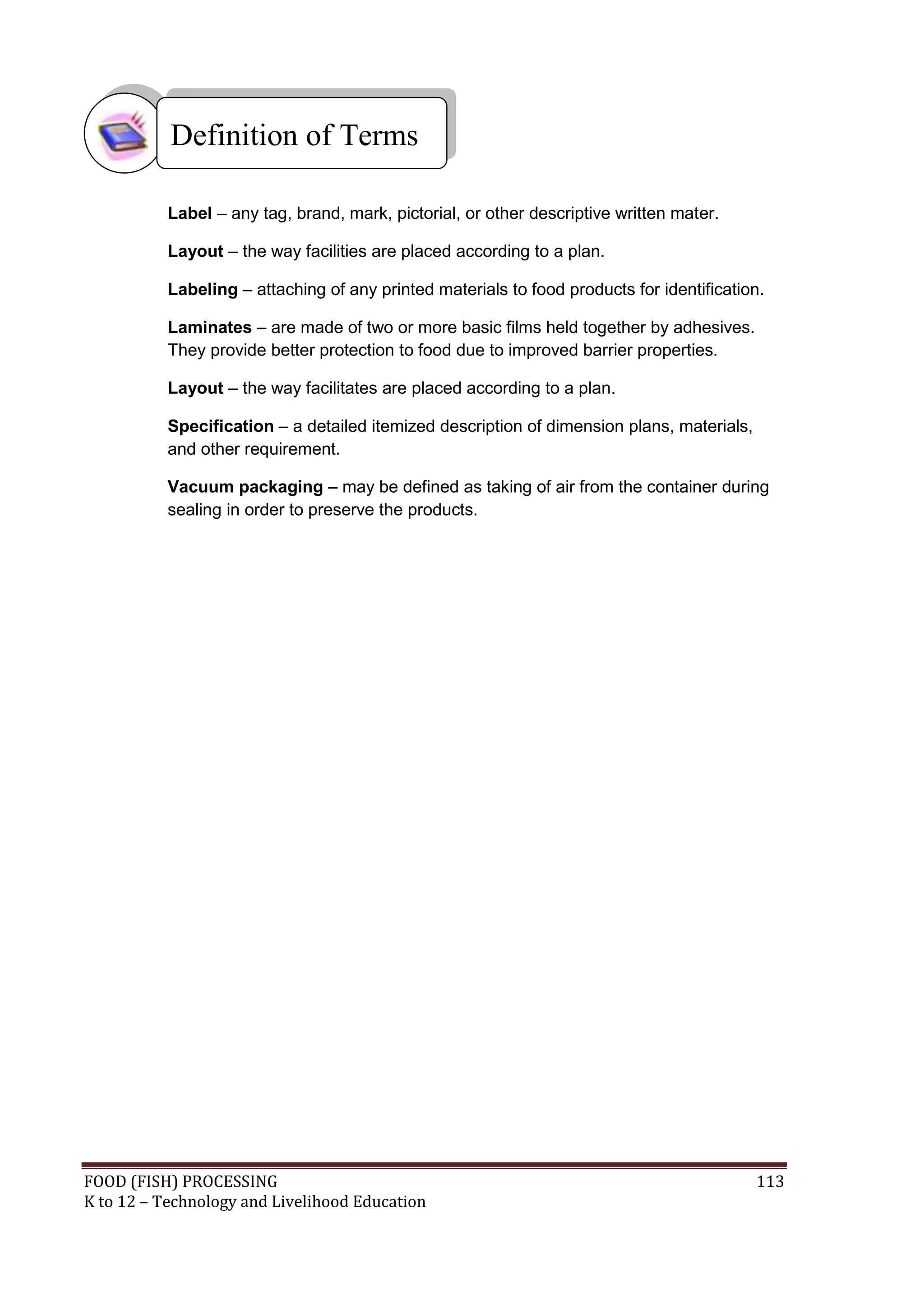 Definition of Terms

           Label – any tag, brand, mark, pictorial, or other descriptive written mater.

           Layout – the way facilities are placed according to a plan.

           Labeling – attaching of any printed materials to food products for identification.

           Laminates – are made of two or more basic films held together by adhesives.
           They provide better protection to food due to improved barrier properties.

           Layout – the way facilitates are placed according to a plan.

           Specification – a detailed itemized description of dimension plans, materials,
           and other requirement.

           Vacuum packaging – may be defined as taking of air from the container during
           sealing in order to preserve the products.




FOOD (FISH) PROCESSING                                                                      113
K to 12 – Technology and Livelihood Education
 