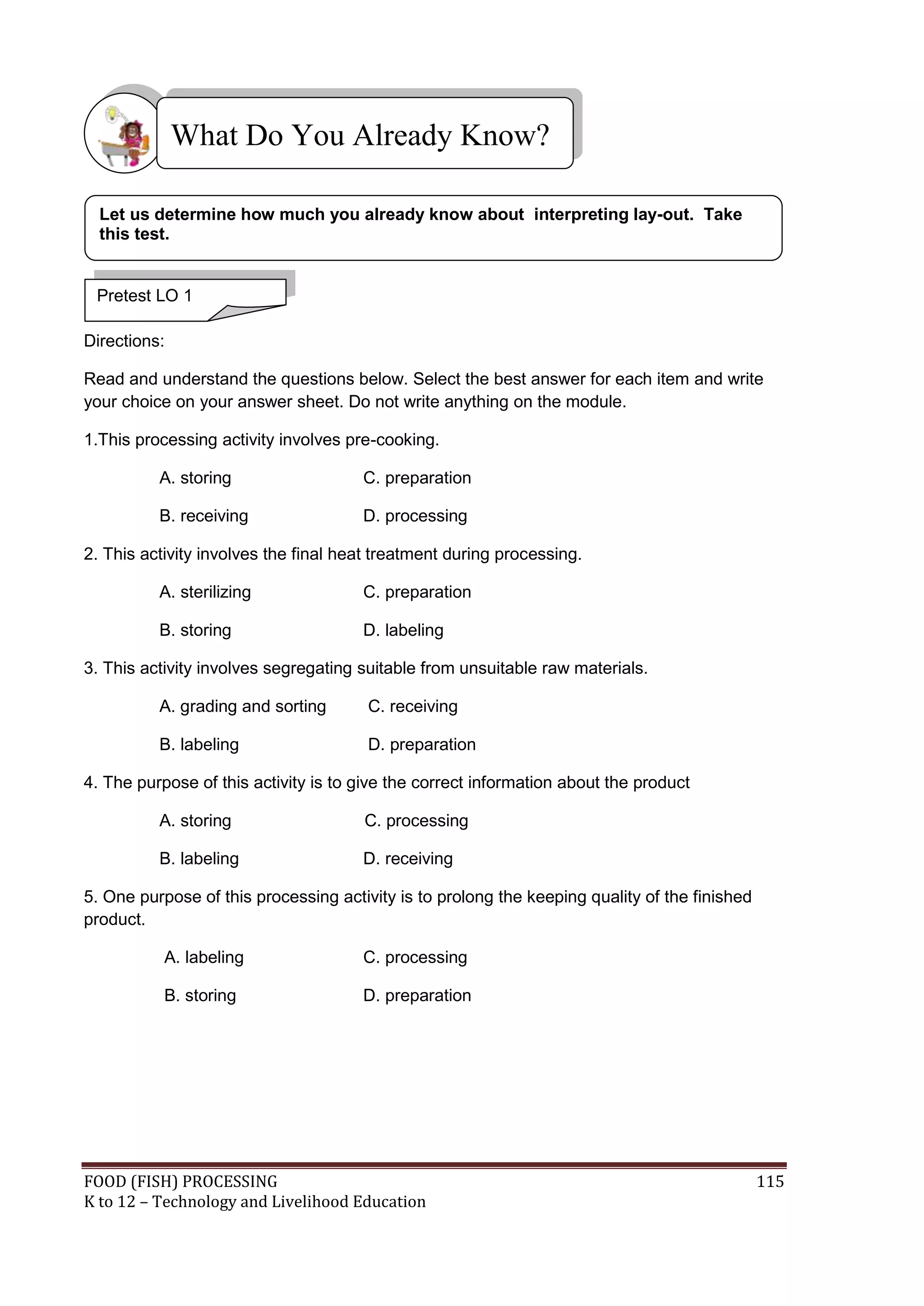 What Do You Already Know?

  Let us determine how much you already know about interpreting lay-out. Take
  this test.


 Pretest LO 1

Directions:

Read and understand the questions below. Select the best answer for each item and write
your choice on your answer sheet. Do not write anything on the module.

1.This processing activity involves pre-cooking.

          A. storing                  C. preparation

          B. receiving                D. processing

2. This activity involves the final heat treatment during processing.

          A. sterilizing              C. preparation

          B. storing                  D. labeling

3. This activity involves segregating suitable from unsuitable raw materials.

          A. grading and sorting       C. receiving

          B. labeling                  D. preparation

4. The purpose of this activity is to give the correct information about the product

          A. storing                  C. processing

          B. labeling                 D. receiving

5. One purpose of this processing activity is to prolong the keeping quality of the finished
product.

           A. labeling                C. processing

           B. storing                 D. preparation




FOOD (FISH) PROCESSING                                                                         115
K to 12 – Technology and Livelihood Education
 