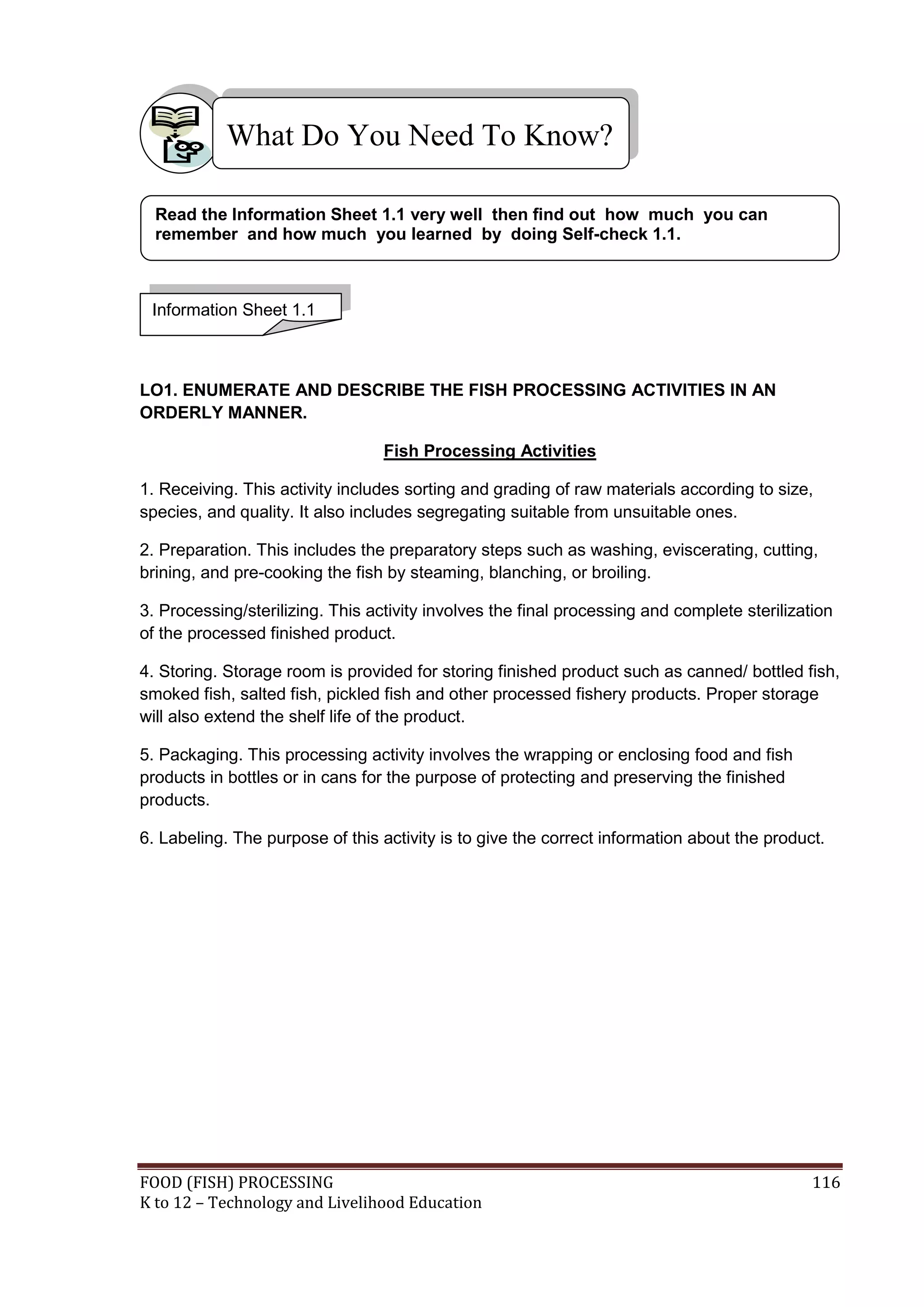 What Do You Need To Know?

  Read the Information Sheet 1.1 very well then find out how much you can
  remember and how much you learned by doing Self-check 1.1.



 Information Sheet 1.1



LO1. ENUMERATE AND DESCRIBE THE FISH PROCESSING ACTIVITIES IN AN
ORDERLY MANNER.

                                  Fish Processing Activities

1. Receiving. This activity includes sorting and grading of raw materials according to size,
species, and quality. It also includes segregating suitable from unsuitable ones.

2. Preparation. This includes the preparatory steps such as washing, eviscerating, cutting,
brining, and pre-cooking the fish by steaming, blanching, or broiling.

3. Processing/sterilizing. This activity involves the final processing and complete sterilization
of the processed finished product.

4. Storing. Storage room is provided for storing finished product such as canned/ bottled fish,
smoked fish, salted fish, pickled fish and other processed fishery products. Proper storage
will also extend the shelf life of the product.

5. Packaging. This processing activity involves the wrapping or enclosing food and fish
products in bottles or in cans for the purpose of protecting and preserving the finished
products.

6. Labeling. The purpose of this activity is to give the correct information about the product.




FOOD (FISH) PROCESSING                                                                        116
K to 12 – Technology and Livelihood Education
 