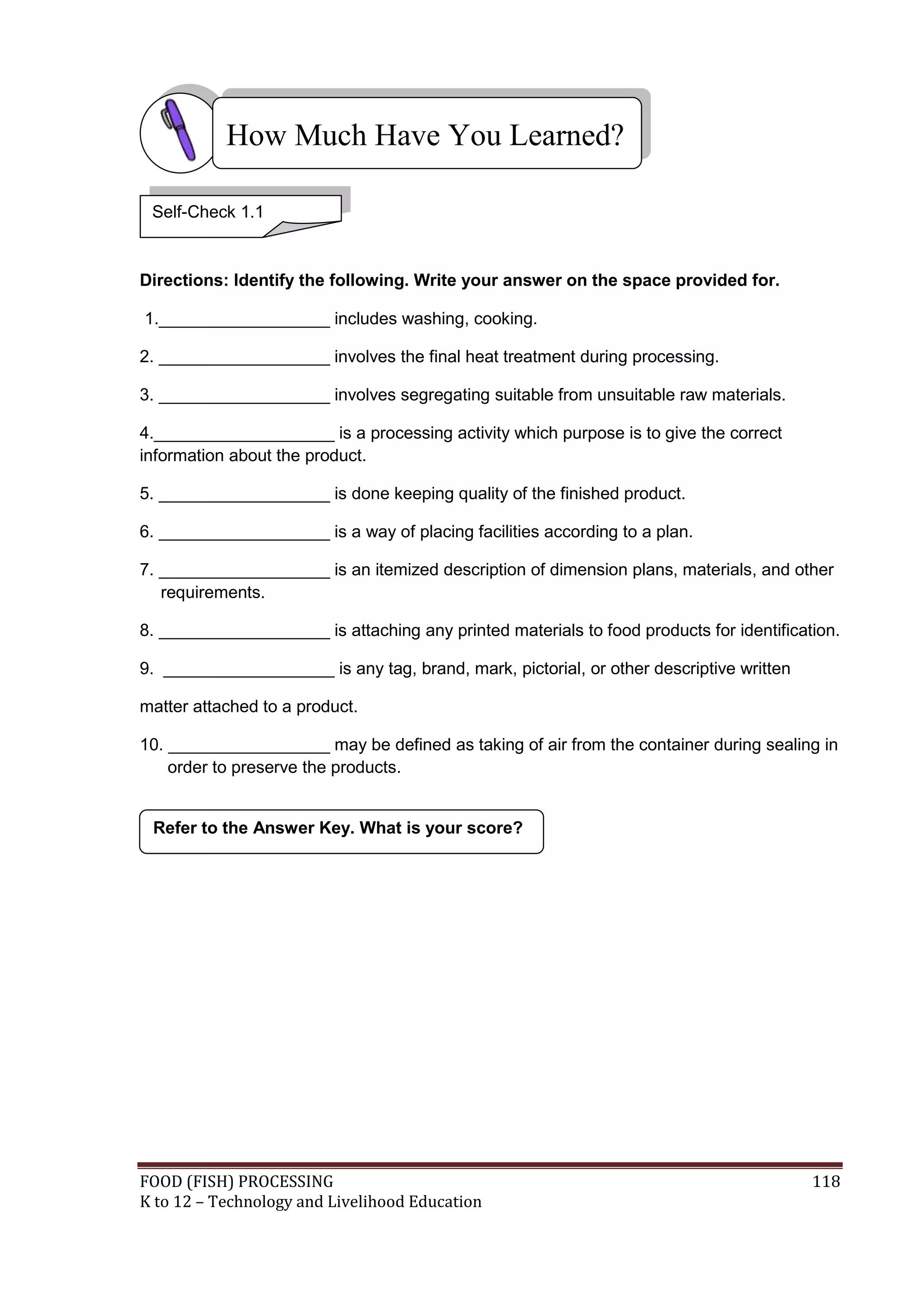How Much Have You Learned?

 Self-Check 1.1


Directions: Identify the following. Write your answer on the space provided for.

1.__________________ includes washing, cooking.

2. __________________ involves the final heat treatment during processing.

3. __________________ involves segregating suitable from unsuitable raw materials.

4.___________________ is a processing activity which purpose is to give the correct
information about the product.

5. __________________ is done keeping quality of the finished product.

6. __________________ is a way of placing facilities according to a plan.

7. __________________ is an itemized description of dimension plans, materials, and other
   requirements.

8. __________________ is attaching any printed materials to food products for identification.

9. __________________ is any tag, brand, mark, pictorial, or other descriptive written

matter attached to a product.

10. _________________ may be defined as taking of air from the container during sealing in
    order to preserve the products.


 Refer to the Answer Key. What is your score?




FOOD (FISH) PROCESSING                                                                   118
K to 12 – Technology and Livelihood Education
 