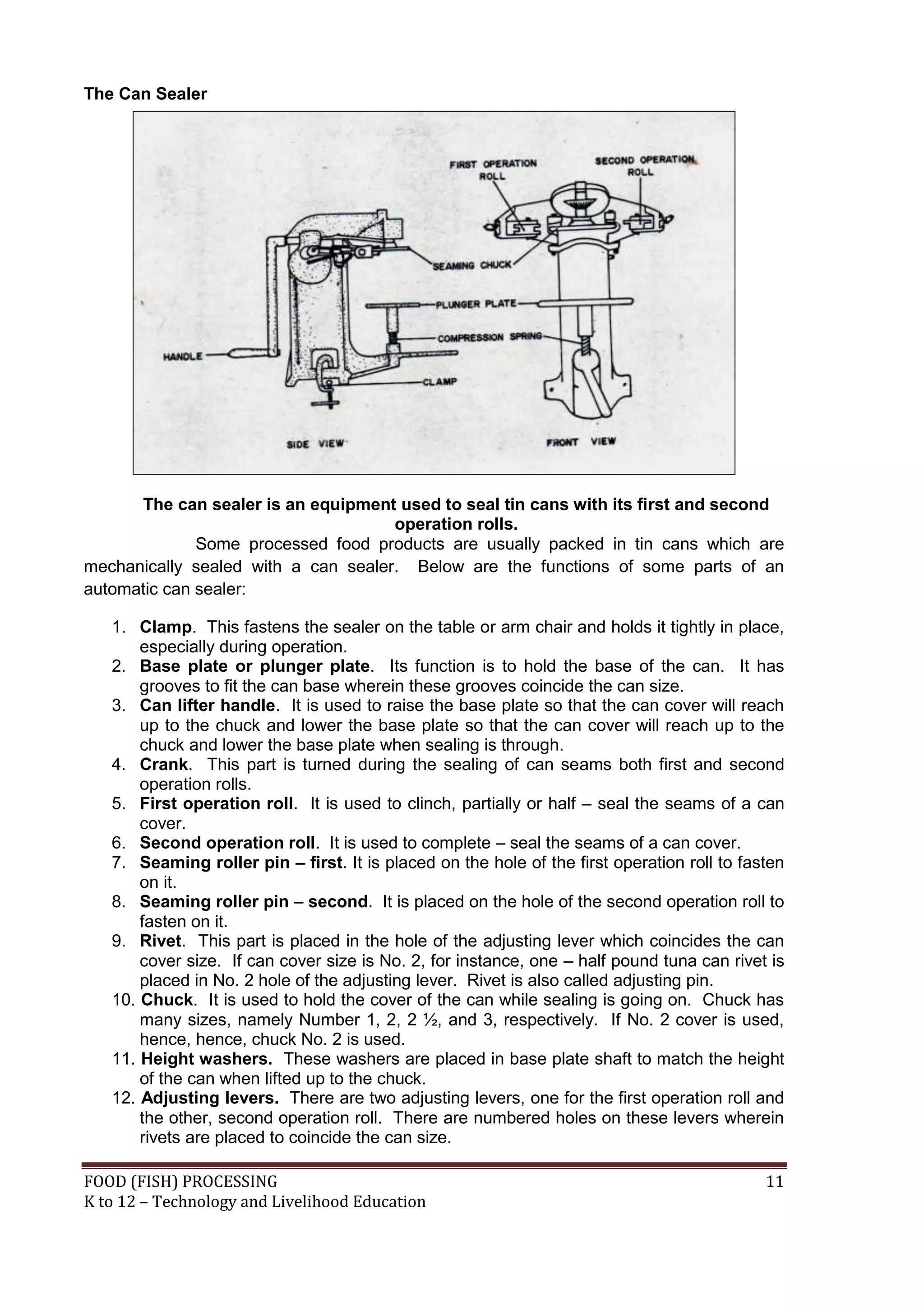 The Can Sealer




      The can sealer is an equipment used to seal tin cans with its first and second
                                     operation rolls.
              Some processed food products are usually packed in tin cans which are
mechanically sealed with a can sealer. Below are the functions of some parts of an
automatic can sealer:

   1. Clamp. This fastens the sealer on the table or arm chair and holds it tightly in place,
       especially during operation.
   2. Base plate or plunger plate. Its function is to hold the base of the can. It has
       grooves to fit the can base wherein these grooves coincide the can size.
   3. Can lifter handle. It is used to raise the base plate so that the can cover will reach
       up to the chuck and lower the base plate so that the can cover will reach up to the
       chuck and lower the base plate when sealing is through.
   4. Crank. This part is turned during the sealing of can seams both first and second
       operation rolls.
   5. First operation roll. It is used to clinch, partially or half – seal the seams of a can
       cover.
   6. Second operation roll. It is used to complete – seal the seams of a can cover.
   7. Seaming roller pin – first. It is placed on the hole of the first operation roll to fasten
       on it.
   8. Seaming roller pin – second. It is placed on the hole of the second operation roll to
       fasten on it.
   9. Rivet. This part is placed in the hole of the adjusting lever which coincides the can
       cover size. If can cover size is No. 2, for instance, one – half pound tuna can rivet is
       placed in No. 2 hole of the adjusting lever. Rivet is also called adjusting pin.
   10. Chuck. It is used to hold the cover of the can while sealing is going on. Chuck has
       many sizes, namely Number 1, 2, 2 ½, and 3, respectively. If No. 2 cover is used,
       hence, hence, chuck No. 2 is used.
   11. Height washers. These washers are placed in base plate shaft to match the height
       of the can when lifted up to the chuck.
   12. Adjusting levers. There are two adjusting levers, one for the first operation roll and
       the other, second operation roll. There are numbered holes on these levers wherein
       rivets are placed to coincide the can size.

FOOD (FISH) PROCESSING                                                                       11
K to 12 – Technology and Livelihood Education
 