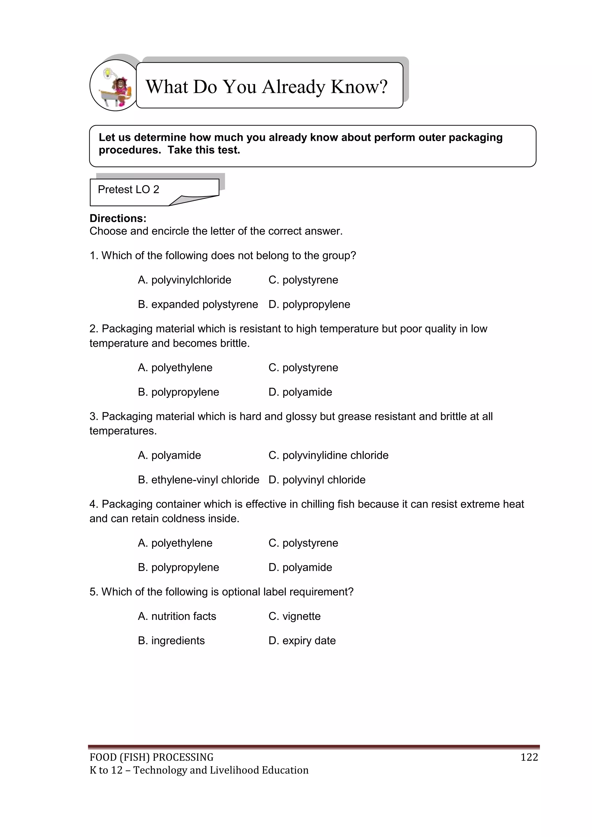 What Do You Already Know?

 Let us determine how much you already know about perform outer packaging
 procedures. Take this test.


 Pretest LO 2

Directions:
Choose and encircle the letter of the correct answer.

1. Which of the following does not belong to the group?

          A. polyvinylchloride        C. polystyrene

          B. expanded polystyrene D. polypropylene

2. Packaging material which is resistant to high temperature but poor quality in low
temperature and becomes brittle.

          A. polyethylene             C. polystyrene

          B. polypropylene            D. polyamide

3. Packaging material which is hard and glossy but grease resistant and brittle at all
temperatures.

          A. polyamide                C. polyvinylidine chloride

          B. ethylene-vinyl chloride D. polyvinyl chloride

4. Packaging container which is effective in chilling fish because it can resist extreme heat
and can retain coldness inside.

          A. polyethylene             C. polystyrene

          B. polypropylene            D. polyamide

5. Which of the following is optional label requirement?

          A. nutrition facts          C. vignette

          B. ingredients              D. expiry date




FOOD (FISH) PROCESSING                                                                      122
K to 12 – Technology and Livelihood Education
 