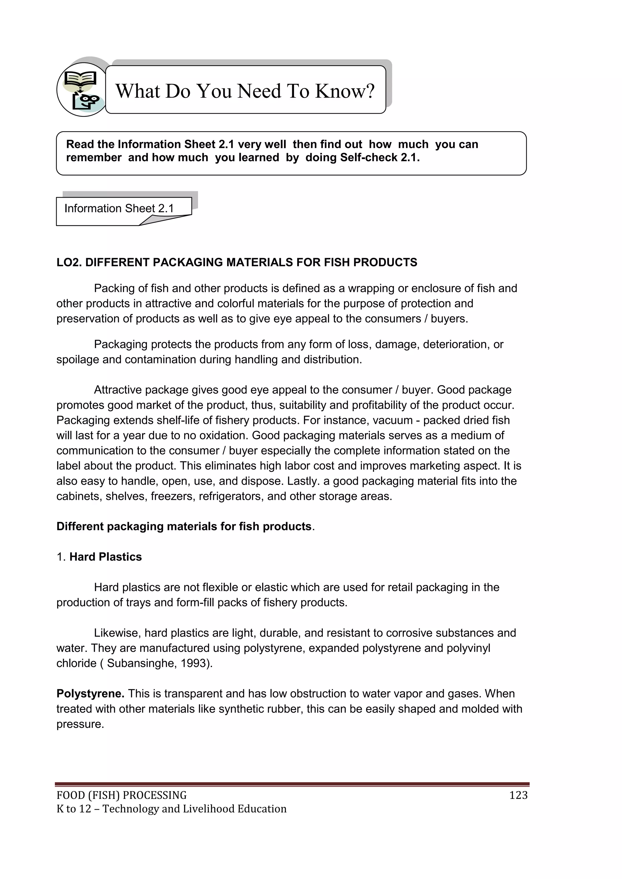 What Do You Need To Know?

 Read the Information Sheet 2.1 very well then find out how much you can
 remember and how much you learned by doing Self-check 2.1.



 Information Sheet 2.1



LO2. DIFFERENT PACKAGING MATERIALS FOR FISH PRODUCTS

       Packing of fish and other products is defined as a wrapping or enclosure of fish and
other products in attractive and colorful materials for the purpose of protection and
preservation of products as well as to give eye appeal to the consumers / buyers.

       Packaging protects the products from any form of loss, damage, deterioration, or
spoilage and contamination during handling and distribution.

         Attractive package gives good eye appeal to the consumer / buyer. Good package
promotes good market of the product, thus, suitability and profitability of the product occur.
Packaging extends shelf-life of fishery products. For instance, vacuum - packed dried fish
will last for a year due to no oxidation. Good packaging materials serves as a medium of
communication to the consumer / buyer especially the complete information stated on the
label about the product. This eliminates high labor cost and improves marketing aspect. It is
also easy to handle, open, use, and dispose. Lastly. a good packaging material fits into the
cabinets, shelves, freezers, refrigerators, and other storage areas.

Different packaging materials for fish products.

1. Hard Plastics

       Hard plastics are not flexible or elastic which are used for retail packaging in the
production of trays and form-fill packs of fishery products.

        Likewise, hard plastics are light, durable, and resistant to corrosive substances and
water. They are manufactured using polystyrene, expanded polystyrene and polyvinyl
chloride ( Subansinghe, 1993).

Polystyrene. This is transparent and has low obstruction to water vapor and gases. When
treated with other materials like synthetic rubber, this can be easily shaped and molded with
pressure.




FOOD (FISH) PROCESSING                                                                        123
K to 12 – Technology and Livelihood Education
 