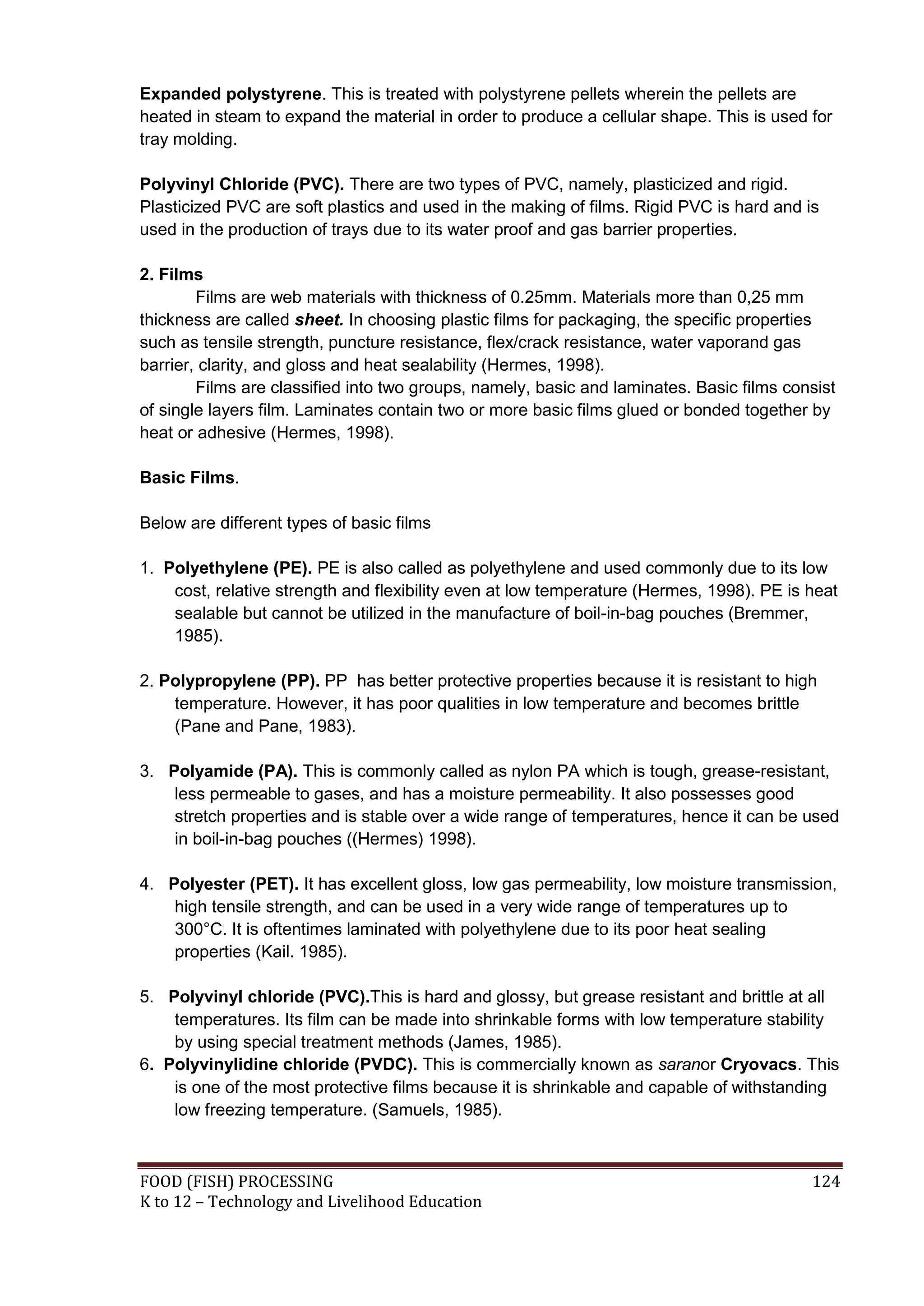 Expanded polystyrene. This is treated with polystyrene pellets wherein the pellets are
heated in steam to expand the material in order to produce a cellular shape. This is used for
tray molding.

Polyvinyl Chloride (PVC). There are two types of PVC, namely, plasticized and rigid.
Plasticized PVC are soft plastics and used in the making of films. Rigid PVC is hard and is
used in the production of trays due to its water proof and gas barrier properties.

2. Films
        Films are web materials with thickness of 0.25mm. Materials more than 0,25 mm
thickness are called sheet. In choosing plastic films for packaging, the specific properties
such as tensile strength, puncture resistance, flex/crack resistance, water vaporand gas
barrier, clarity, and gloss and heat sealability (Hermes, 1998).
        Films are classified into two groups, namely, basic and laminates. Basic films consist
of single layers film. Laminates contain two or more basic films glued or bonded together by
heat or adhesive (Hermes, 1998).

Basic Films.

Below are different types of basic films

1. Polyethylene (PE). PE is also called as polyethylene and used commonly due to its low
    cost, relative strength and flexibility even at low temperature (Hermes, 1998). PE is heat
    sealable but cannot be utilized in the manufacture of boil-in-bag pouches (Bremmer,
    1985).

2. Polypropylene (PP). PP has better protective properties because it is resistant to high
    temperature. However, it has poor qualities in low temperature and becomes brittle
    (Pane and Pane, 1983).

3. Polyamide (PA). This is commonly called as nylon PA which is tough, grease-resistant,
    less permeable to gases, and has a moisture permeability. It also possesses good
    stretch properties and is stable over a wide range of temperatures, hence it can be used
    in boil-in-bag pouches ((Hermes) 1998).

4. Polyester (PET). It has excellent gloss, low gas permeability, low moisture transmission,
    high tensile strength, and can be used in a very wide range of temperatures up to
    300°C. It is oftentimes laminated with polyethylene due to its poor heat sealing
    properties (Kail. 1985).

5. Polyvinyl chloride (PVC).This is hard and glossy, but grease resistant and brittle at all
    temperatures. Its film can be made into shrinkable forms with low temperature stability
    by using special treatment methods (James, 1985).
6. Polyvinylidine chloride (PVDC). This is commercially known as saranor Cryovacs. This
    is one of the most protective films because it is shrinkable and capable of withstanding
    low freezing temperature. (Samuels, 1985).



FOOD (FISH) PROCESSING                                                                    124
K to 12 – Technology and Livelihood Education
 