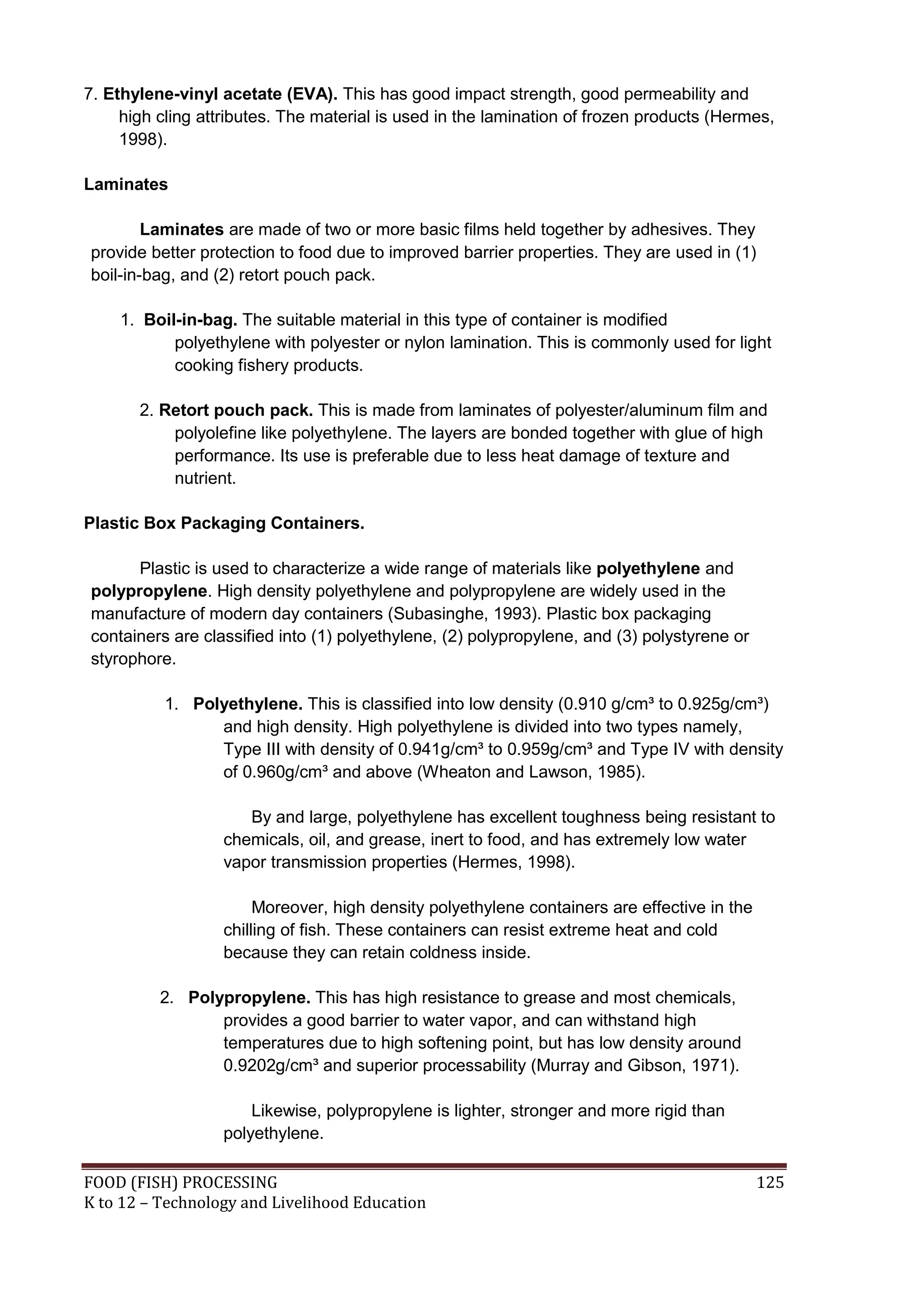 7. Ethylene-vinyl acetate (EVA). This has good impact strength, good permeability and
     high cling attributes. The material is used in the lamination of frozen products (Hermes,
     1998).

Laminates

        Laminates are made of two or more basic films held together by adhesives. They
provide better protection to food due to improved barrier properties. They are used in (1)
boil-in-bag, and (2) retort pouch pack.

    1. Boil-in-bag. The suitable material in this type of container is modified
           polyethylene with polyester or nylon lamination. This is commonly used for light
           cooking fishery products.

       2. Retort pouch pack. This is made from laminates of polyester/aluminum film and
           polyolefine like polyethylene. The layers are bonded together with glue of high
           performance. Its use is preferable due to less heat damage of texture and
           nutrient.

Plastic Box Packaging Containers.

      Plastic is used to characterize a wide range of materials like polyethylene and
polypropylene. High density polyethylene and polypropylene are widely used in the
manufacture of modern day containers (Subasinghe, 1993). Plastic box packaging
containers are classified into (1) polyethylene, (2) polypropylene, and (3) polystyrene or
styrophore.

           1. Polyethylene. This is classified into low density (0.910 g/cm³ to 0.925g/cm³)
                 and high density. High polyethylene is divided into two types namely,
                 Type III with density of 0.941g/cm³ to 0.959g/cm³ and Type IV with density
                 of 0.960g/cm³ and above (Wheaton and Lawson, 1985).

                      By and large, polyethylene has excellent toughness being resistant to
                   chemicals, oil, and grease, inert to food, and has extremely low water
                   vapor transmission properties (Hermes, 1998).

                        Moreover, high density polyethylene containers are effective in the
                   chilling of fish. These containers can resist extreme heat and cold
                   because they can retain coldness inside.

          2. Polypropylene. This has high resistance to grease and most chemicals,
                 provides a good barrier to water vapor, and can withstand high
                 temperatures due to high softening point, but has low density around
                 0.9202g/cm³ and superior processability (Murray and Gibson, 1971).

                       Likewise, polypropylene is lighter, stronger and more rigid than
                   polyethylene.

FOOD (FISH) PROCESSING                                                                        125
K to 12 – Technology and Livelihood Education
 