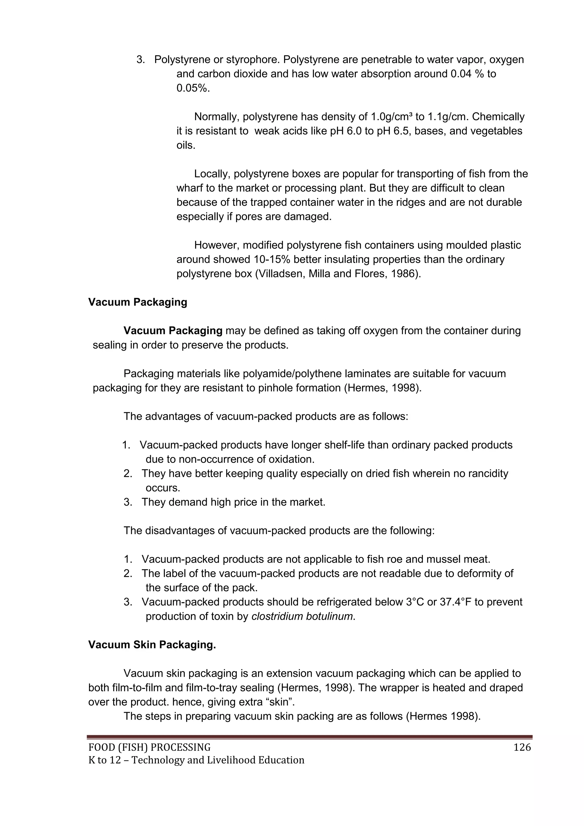 3. Polystyrene or styrophore. Polystyrene are penetrable to water vapor, oxygen
                 and carbon dioxide and has low water absorption around 0.04 % to
                 0.05%.

                       Normally, polystyrene has density of 1.0g/cm³ to 1.1g/cm. Chemically
                  it is resistant to weak acids like pH 6.0 to pH 6.5, bases, and vegetables
                  oils.

                     Locally, polystyrene boxes are popular for transporting of fish from the
                  wharf to the market or processing plant. But they are difficult to clean
                  because of the trapped container water in the ridges and are not durable
                  especially if pores are damaged.

                      However, modified polystyrene fish containers using moulded plastic
                  around showed 10-15% better insulating properties than the ordinary
                  polystyrene box (Villadsen, Milla and Flores, 1986).

Vacuum Packaging

      Vacuum Packaging may be defined as taking off oxygen from the container during
sealing in order to preserve the products.

     Packaging materials like polyamide/polythene laminates are suitable for vacuum
packaging for they are resistant to pinhole formation (Hermes, 1998).

       The advantages of vacuum-packed products are as follows:

      1. Vacuum-packed products have longer shelf-life than ordinary packed products
          due to non-occurrence of oxidation.
      2. They have better keeping quality especially on dried fish wherein no rancidity
          occurs.
      3. They demand high price in the market.

       The disadvantages of vacuum-packed products are the following:

       1. Vacuum-packed products are not applicable to fish roe and mussel meat.
       2. The label of the vacuum-packed products are not readable due to deformity of
           the surface of the pack.
       3. Vacuum-packed products should be refrigerated below 3°C or 37.4°F to prevent
           production of toxin by clostridium botulinum.

Vacuum Skin Packaging.

        Vacuum skin packaging is an extension vacuum packaging which can be applied to
both film-to-film and film-to-tray sealing (Hermes, 1998). The wrapper is heated and draped
over the product. hence, giving extra “skin”.
        The steps in preparing vacuum skin packing are as follows (Hermes 1998).

FOOD (FISH) PROCESSING                                                                    126
K to 12 – Technology and Livelihood Education
 