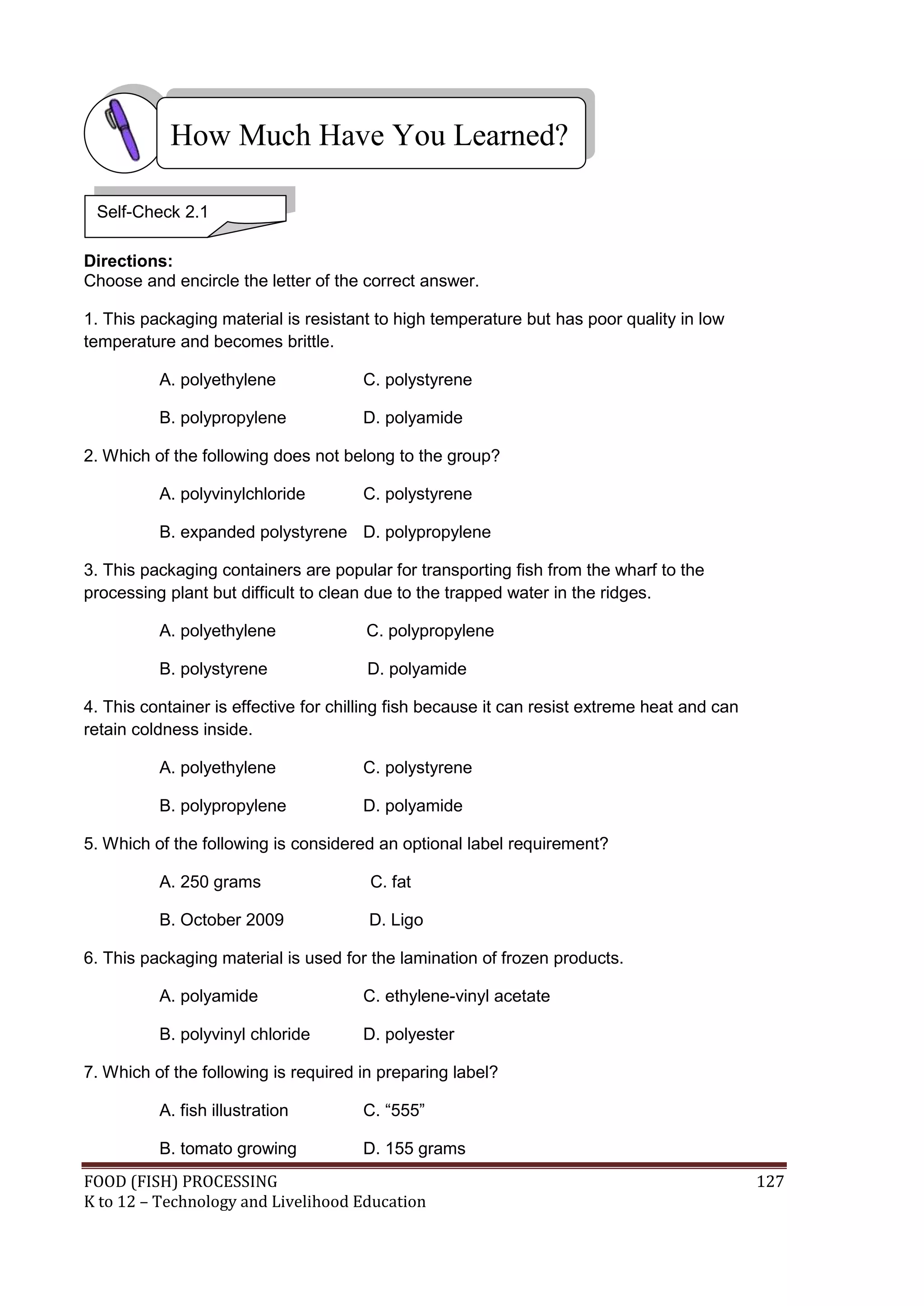 How Much Have You Learned?

 Self-Check 2.1

Directions:
Choose and encircle the letter of the correct answer.

1. This packaging material is resistant to high temperature but has poor quality in low
temperature and becomes brittle.

          A. polyethylene             C. polystyrene

          B. polypropylene            D. polyamide

2. Which of the following does not belong to the group?

          A. polyvinylchloride        C. polystyrene

          B. expanded polystyrene D. polypropylene

3. This packaging containers are popular for transporting fish from the wharf to the
processing plant but difficult to clean due to the trapped water in the ridges.

          A. polyethylene              C. polypropylene

          B. polystyrene               D. polyamide

4. This container is effective for chilling fish because it can resist extreme heat and can
retain coldness inside.

          A. polyethylene             C. polystyrene

          B. polypropylene            D. polyamide

5. Which of the following is considered an optional label requirement?

          A. 250 grams                 C. fat

          B. October 2009              D. Ligo

6. This packaging material is used for the lamination of frozen products.

          A. polyamide                C. ethylene-vinyl acetate

          B. polyvinyl chloride       D. polyester

7. Which of the following is required in preparing label?

          A. fish illustration        C. “555”

          B. tomato growing           D. 155 grams
FOOD (FISH) PROCESSING                                                                        127
K to 12 – Technology and Livelihood Education
 
