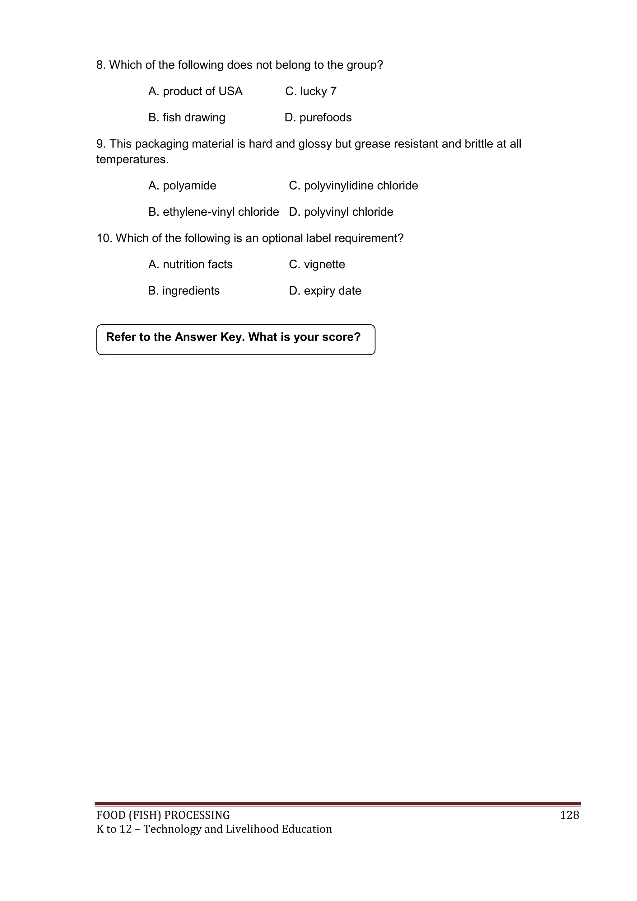8. Which of the following does not belong to the group?

          A. product of USA          C. lucky 7

          B. fish drawing            D. purefoods

9. This packaging material is hard and glossy but grease resistant and brittle at all
temperatures.

          A. polyamide                C. polyvinylidine chloride

          B. ethylene-vinyl chloride D. polyvinyl chloride

10. Which of the following is an optional label requirement?

          A. nutrition facts          C. vignette

          B. ingredients              D. expiry date


 Refer to the Answer Key. What is your score?




FOOD (FISH) PROCESSING                                                                  128
K to 12 – Technology and Livelihood Education
 