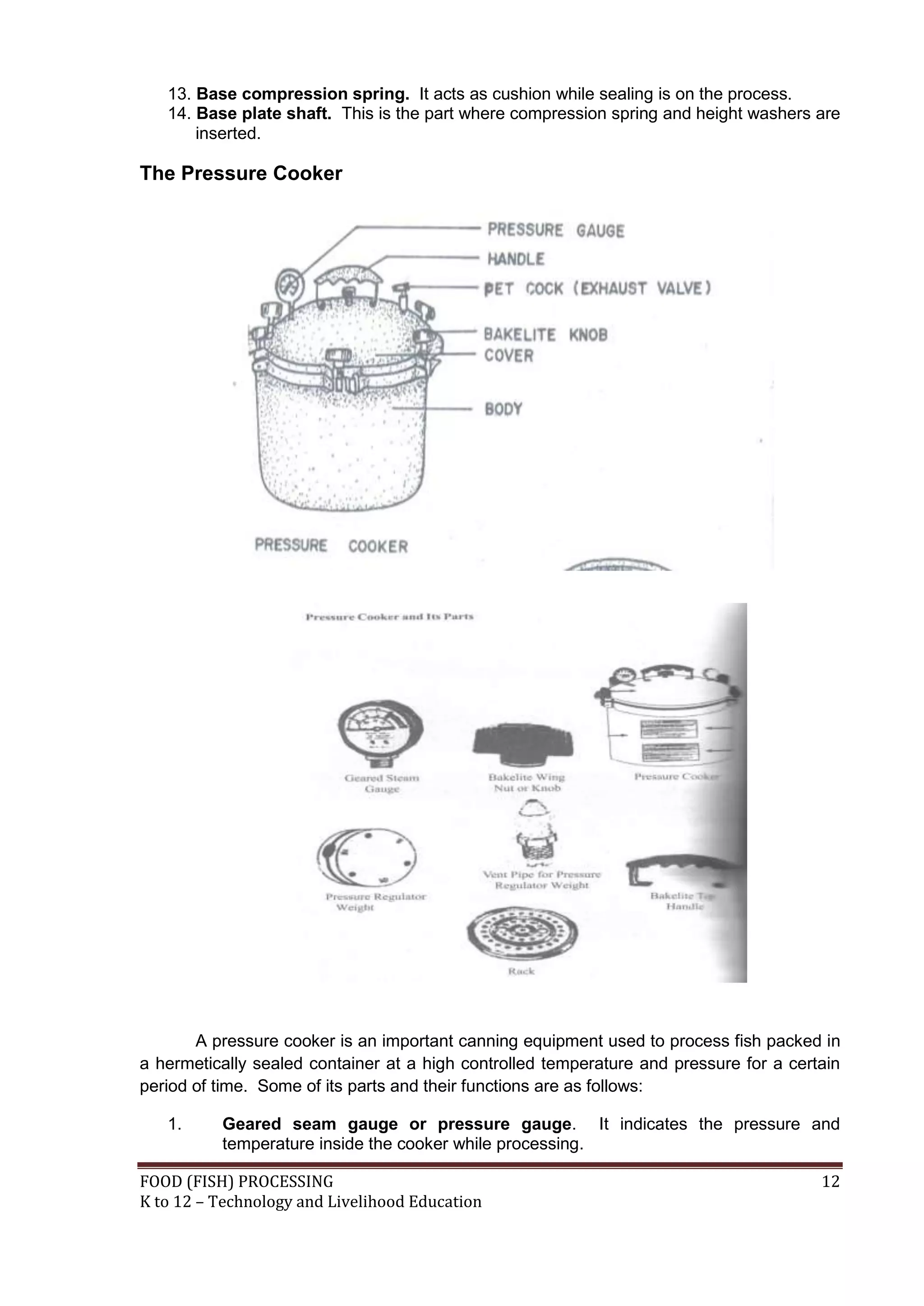 13. Base compression spring. It acts as cushion while sealing is on the process.
   14. Base plate shaft. This is the part where compression spring and height washers are
       inserted.

The Pressure Cooker




       A pressure cooker is an important canning equipment used to process fish packed in
a hermetically sealed container at a high controlled temperature and pressure for a certain
period of time. Some of its parts and their functions are as follows:

   1.     Geared seam gauge or pressure gauge. It indicates the pressure and
          temperature inside the cooker while processing.

FOOD (FISH) PROCESSING                                                                  12
K to 12 – Technology and Livelihood Education
 