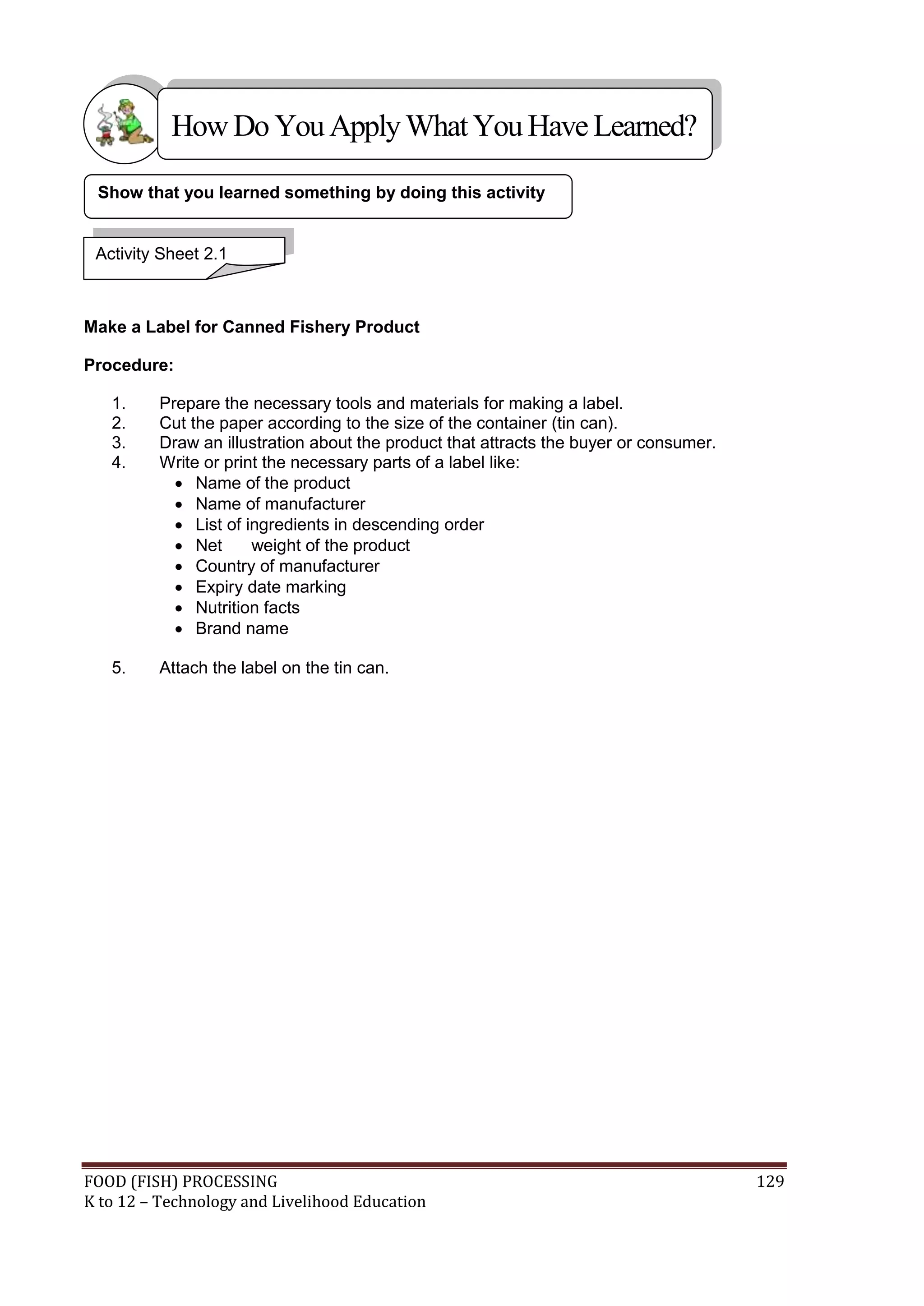 How Do You Apply What You Have Learned?

 Show that you learned something by doing this activity


 Activity Sheet 2.1



Make a Label for Canned Fishery Product

Procedure:

   1.    Prepare the necessary tools and materials for making a label.
   2.    Cut the paper according to the size of the container (tin can).
   3.    Draw an illustration about the product that attracts the buyer or consumer.
   4.    Write or print the necessary parts of a label like:
            Name of the product
            Name of manufacturer
            List of ingredients in descending order
            Net      weight of the product
            Country of manufacturer
            Expiry date marking
            Nutrition facts
            Brand name

   5.    Attach the label on the tin can.




FOOD (FISH) PROCESSING                                                                 129
K to 12 – Technology and Livelihood Education
 