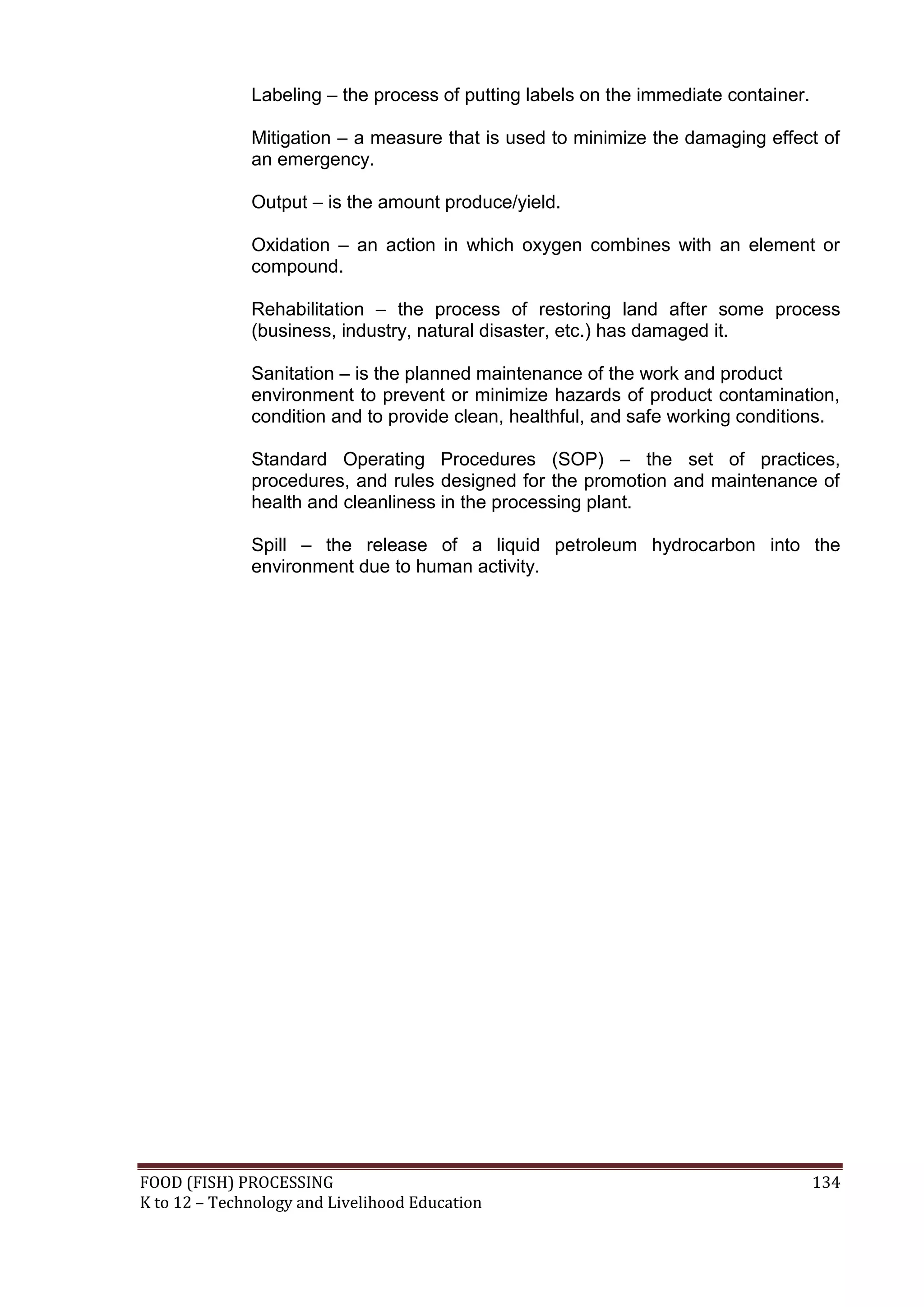 Labeling – the process of putting labels on the immediate container.

              Mitigation – a measure that is used to minimize the damaging effect of
              an emergency.

              Output – is the amount produce/yield.

              Oxidation – an action in which oxygen combines with an element or
              compound.

              Rehabilitation – the process of restoring land after some process
              (business, industry, natural disaster, etc.) has damaged it.

              Sanitation – is the planned maintenance of the work and product
              environment to prevent or minimize hazards of product contamination,
              condition and to provide clean, healthful, and safe working conditions.

              Standard Operating Procedures (SOP) – the set of practices,
              procedures, and rules designed for the promotion and maintenance of
              health and cleanliness in the processing plant.

              Spill – the release of a liquid petroleum hydrocarbon into the
              environment due to human activity.




FOOD (FISH) PROCESSING                                                               134
K to 12 – Technology and Livelihood Education
 