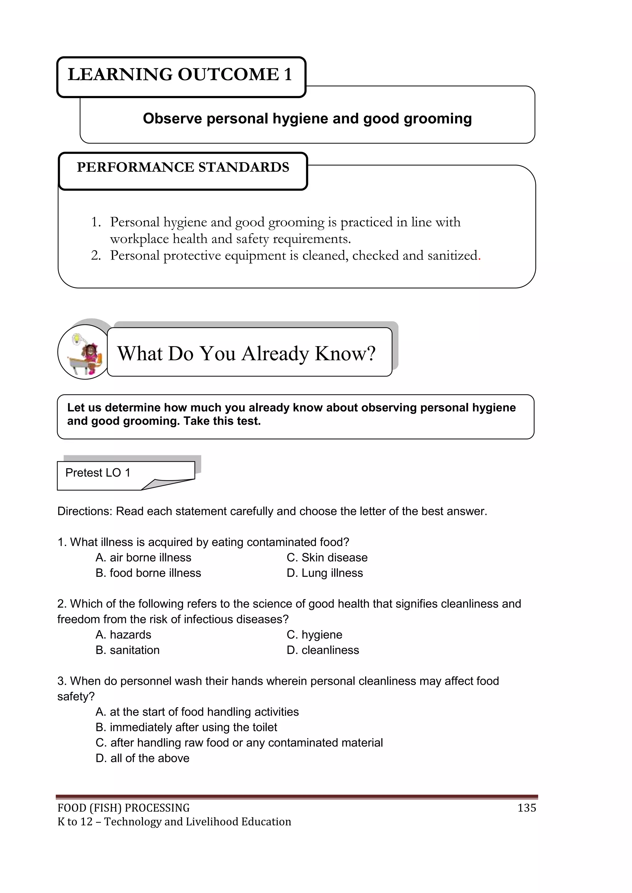 LEARNING OUTCOME 1

                 Observe personal hygiene and good grooming


   PERFORMANCE STANDARDS


      1. Personal hygiene and good grooming is practiced in line with
         workplace health and safety requirements.
      2. Personal protective equipment is cleaned, checked and sanitized.




           What Do You Already Know?

 Let us determine how much you already know about observing personal hygiene
 and good grooming. Take this test.



 Pretest LO 1


Directions: Read each statement carefully and choose the letter of the best answer.

1. What illness is acquired by eating contaminated food?
      A. air borne illness                   C. Skin disease
      B. food borne illness                  D. Lung illness

2. Which of the following refers to the science of good health that signifies cleanliness and
freedom from the risk of infectious diseases?
       A. hazards                             C. hygiene
       B. sanitation                          D. cleanliness

3. When do personnel wash their hands wherein personal cleanliness may affect food
safety?
        A. at the start of food handling activities
        B. immediately after using the toilet
        C. after handling raw food or any contaminated material
        D. all of the above



FOOD (FISH) PROCESSING                                                                      135
K to 12 – Technology and Livelihood Education
 