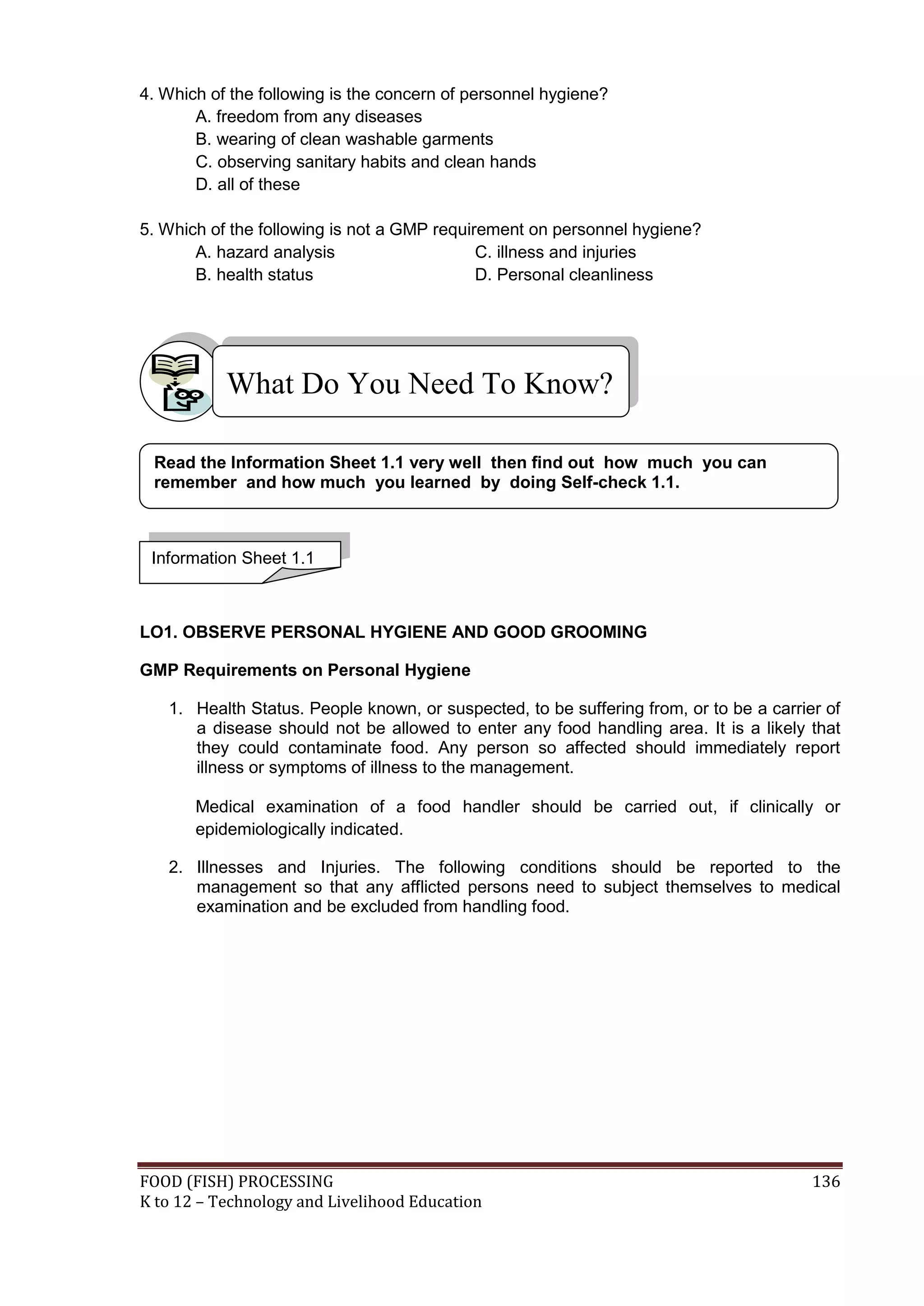 4. Which of the following is the concern of personnel hygiene?
       A. freedom from any diseases
       B. wearing of clean washable garments
       C. observing sanitary habits and clean hands
       D. all of these

5. Which of the following is not a GMP requirement on personnel hygiene?
       A. hazard analysis                    C. illness and injuries
       B. health status                      D. Personal cleanliness




           What Do You Need To Know?

 Read the Information Sheet 1.1 very well then find out how much you can
 remember and how much you learned by doing Self-check 1.1.



 Information Sheet 1.1



LO1. OBSERVE PERSONAL HYGIENE AND GOOD GROOMING

GMP Requirements on Personal Hygiene

   1. Health Status. People known, or suspected, to be suffering from, or to be a carrier of
      a disease should not be allowed to enter any food handling area. It is a likely that
      they could contaminate food. Any person so affected should immediately report
      illness or symptoms of illness to the management.

       Medical examination of a food handler should be carried out, if clinically or
       epidemiologically indicated.

   2. Illnesses and Injuries. The following conditions should be reported to the
      management so that any afflicted persons need to subject themselves to medical
      examination and be excluded from handling food.




FOOD (FISH) PROCESSING                                                                  136
K to 12 – Technology and Livelihood Education
 