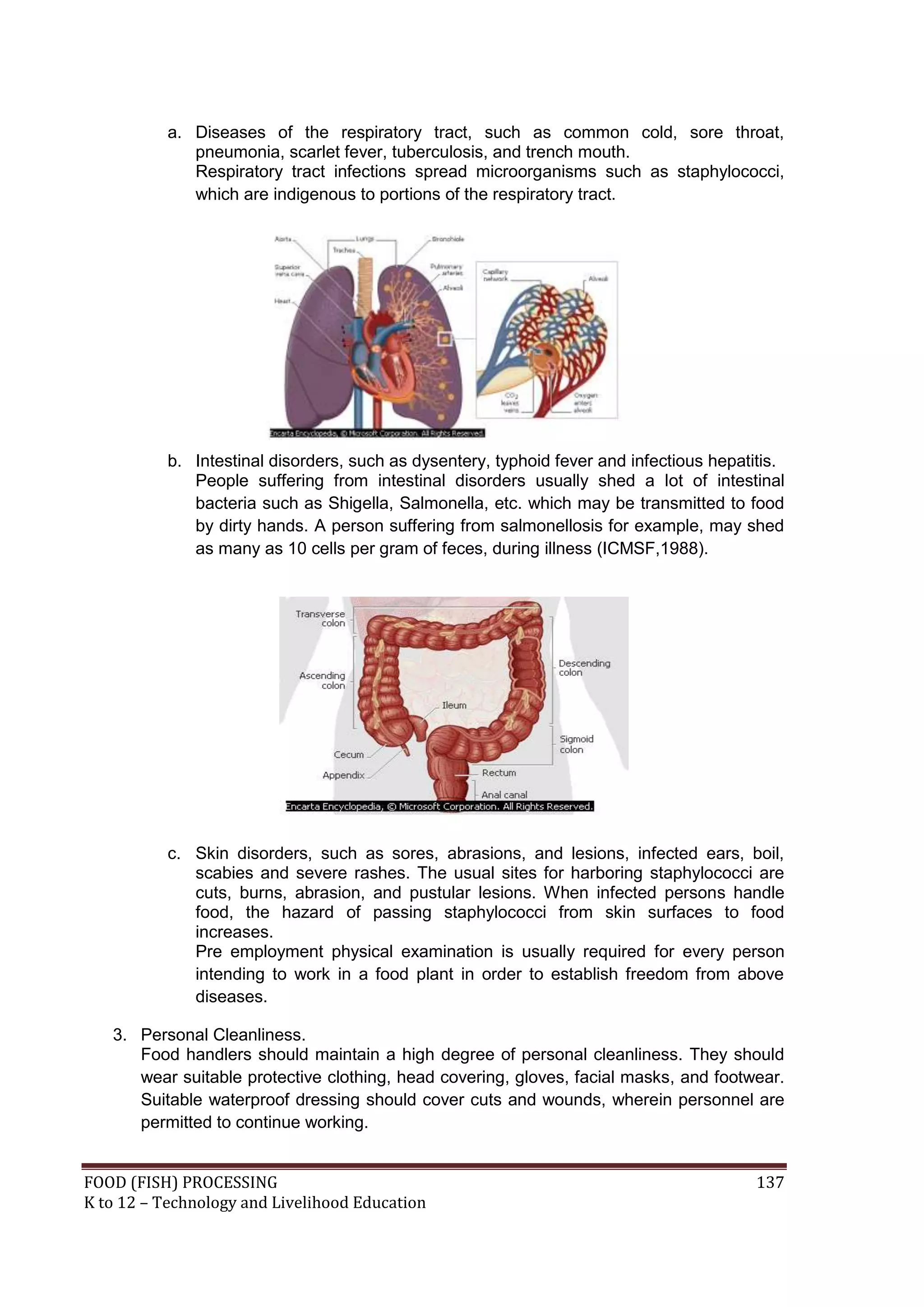 a. Diseases of the respiratory tract, such as common cold, sore throat,
              pneumonia, scarlet fever, tuberculosis, and trench mouth.
              Respiratory tract infections spread microorganisms such as staphylococci,
              which are indigenous to portions of the respiratory tract.




           b. Intestinal disorders, such as dysentery, typhoid fever and infectious hepatitis.
              People suffering from intestinal disorders usually shed a lot of intestinal
              bacteria such as Shigella, Salmonella, etc. which may be transmitted to food
              by dirty hands. A person suffering from salmonellosis for example, may shed
              as many as 10 cells per gram of feces, during illness (ICMSF,1988).




           c. Skin disorders, such as sores, abrasions, and lesions, infected ears, boil,
              scabies and severe rashes. The usual sites for harboring staphylococci are
              cuts, burns, abrasion, and pustular lesions. When infected persons handle
              food, the hazard of passing staphylococci from skin surfaces to food
              increases.
              Pre employment physical examination is usually required for every person
              intending to work in a food plant in order to establish freedom from above
              diseases.

   3. Personal Cleanliness.
      Food handlers should maintain a high degree of personal cleanliness. They should
      wear suitable protective clothing, head covering, gloves, facial masks, and footwear.
      Suitable waterproof dressing should cover cuts and wounds, wherein personnel are
      permitted to continue working.


FOOD (FISH) PROCESSING                                                                    137
K to 12 – Technology and Livelihood Education
 