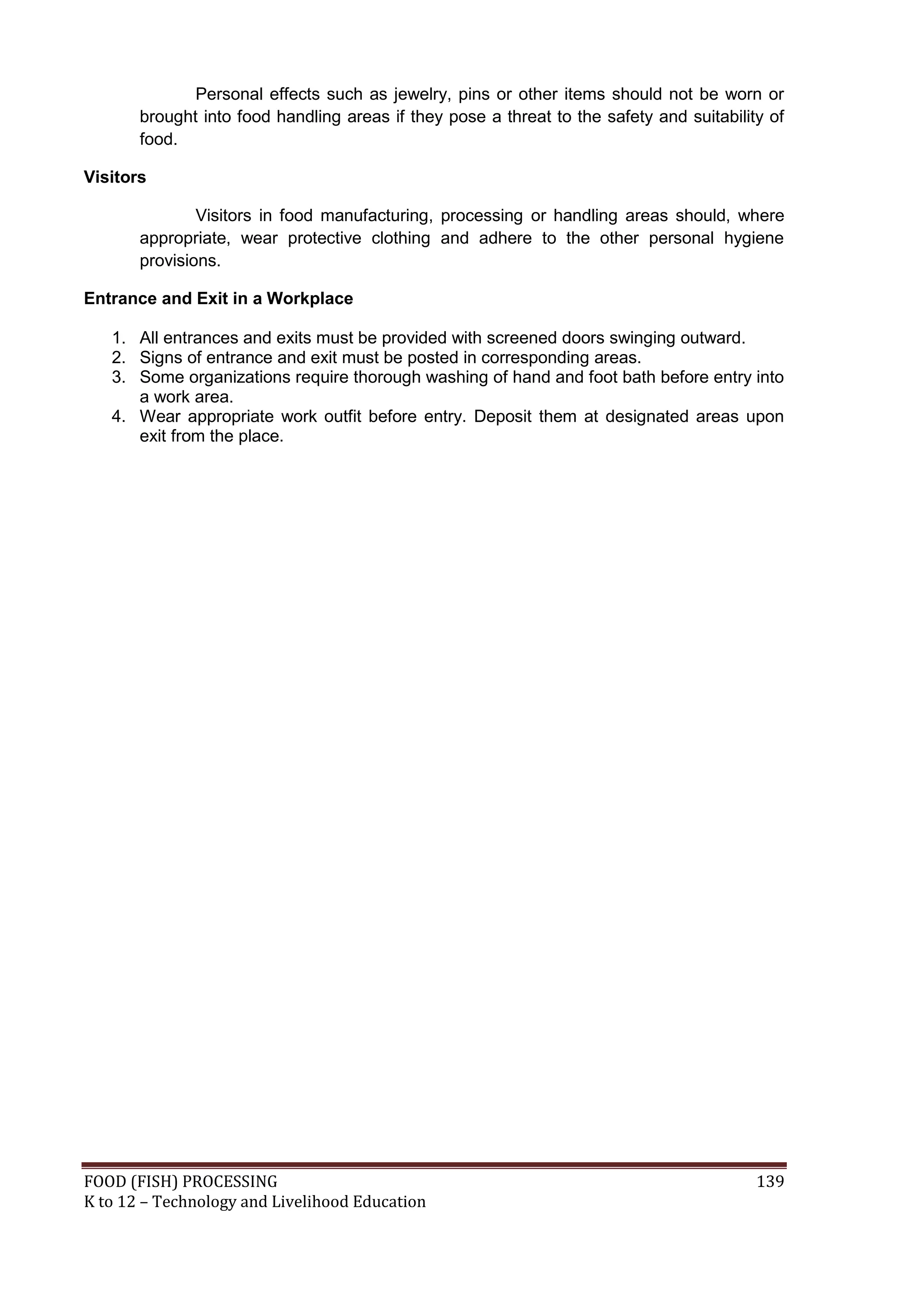 Personal effects such as jewelry, pins or other items should not be worn or
       brought into food handling areas if they pose a threat to the safety and suitability of
       food.

Visitors

               Visitors in food manufacturing, processing or handling areas should, where
       appropriate, wear protective clothing and adhere to the other personal hygiene
       provisions.

Entrance and Exit in a Workplace

   1. All entrances and exits must be provided with screened doors swinging outward.
   2. Signs of entrance and exit must be posted in corresponding areas.
   3. Some organizations require thorough washing of hand and foot bath before entry into
      a work area.
   4. Wear appropriate work outfit before entry. Deposit them at designated areas upon
      exit from the place.




FOOD (FISH) PROCESSING                                                                    139
K to 12 – Technology and Livelihood Education
 