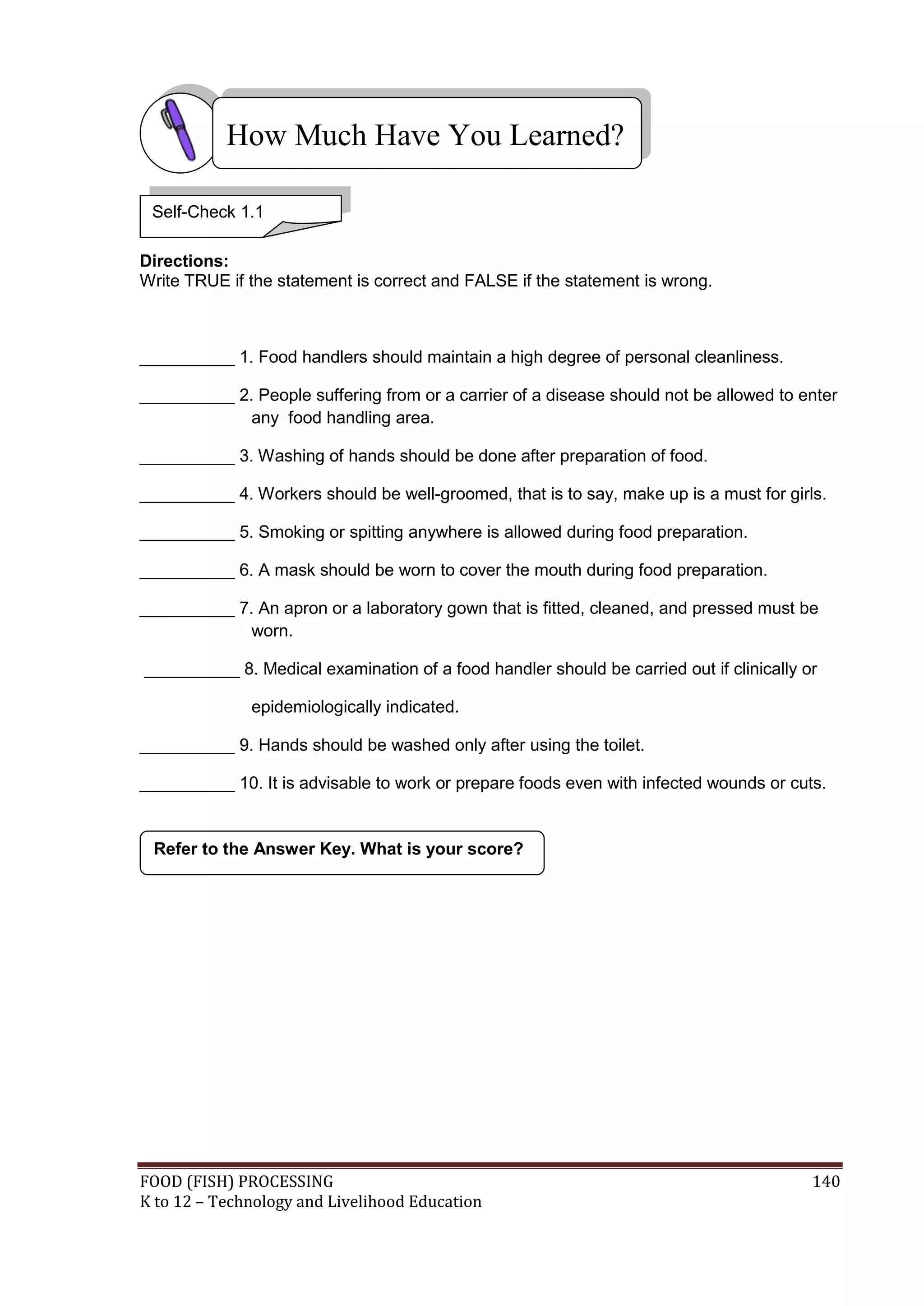 How Much Have You Learned?

 Self-Check 1.1

Directions:
Write TRUE if the statement is correct and FALSE if the statement is wrong.



__________ 1. Food handlers should maintain a high degree of personal cleanliness.

__________ 2. People suffering from or a carrier of a disease should not be allowed to enter
             any food handling area.

__________ 3. Washing of hands should be done after preparation of food.

__________ 4. Workers should be well-groomed, that is to say, make up is a must for girls.

__________ 5. Smoking or spitting anywhere is allowed during food preparation.

__________ 6. A mask should be worn to cover the mouth during food preparation.

__________ 7. An apron or a laboratory gown that is fitted, cleaned, and pressed must be
             worn.

__________ 8. Medical examination of a food handler should be carried out if clinically or

              epidemiologically indicated.

__________ 9. Hands should be washed only after using the toilet.

__________ 10. It is advisable to work or prepare foods even with infected wounds or cuts.


 Refer to the Answer Key. What is your score?




FOOD (FISH) PROCESSING                                                                   140
K to 12 – Technology and Livelihood Education
 