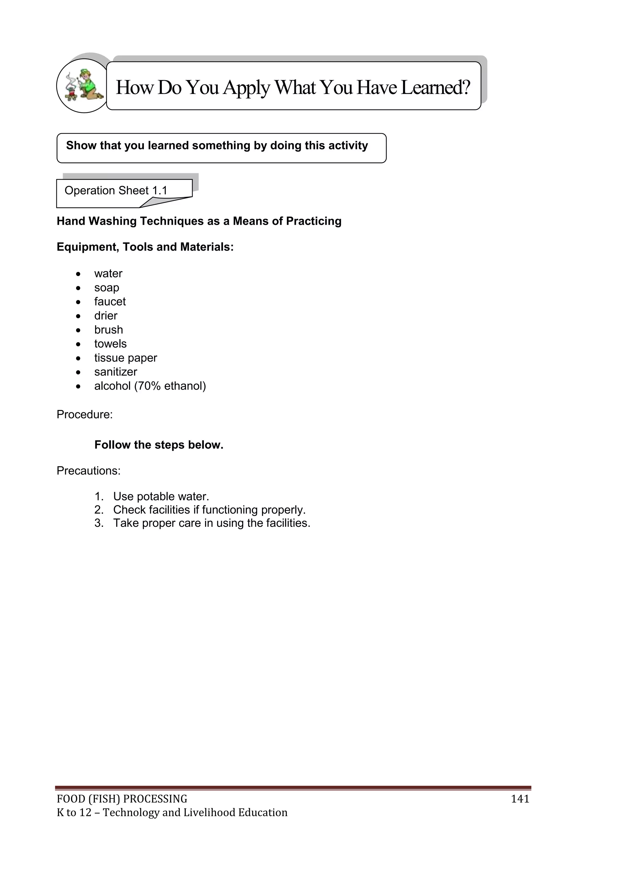 How Do You Apply What You Have Learned?

 Show that you learned something by doing this activity


 Operation Sheet 1.1

Hand Washing Techniques as a Means of Practicing

Equipment, Tools and Materials:

      water
      soap
      faucet
      drier
      brush
      towels
      tissue paper
      sanitizer
      alcohol (70% ethanol)

Procedure:

       Follow the steps below.

Precautions:

       1. Use potable water.
       2. Check facilities if functioning properly.
       3. Take proper care in using the facilities.




FOOD (FISH) PROCESSING                                    141
K to 12 – Technology and Livelihood Education
 