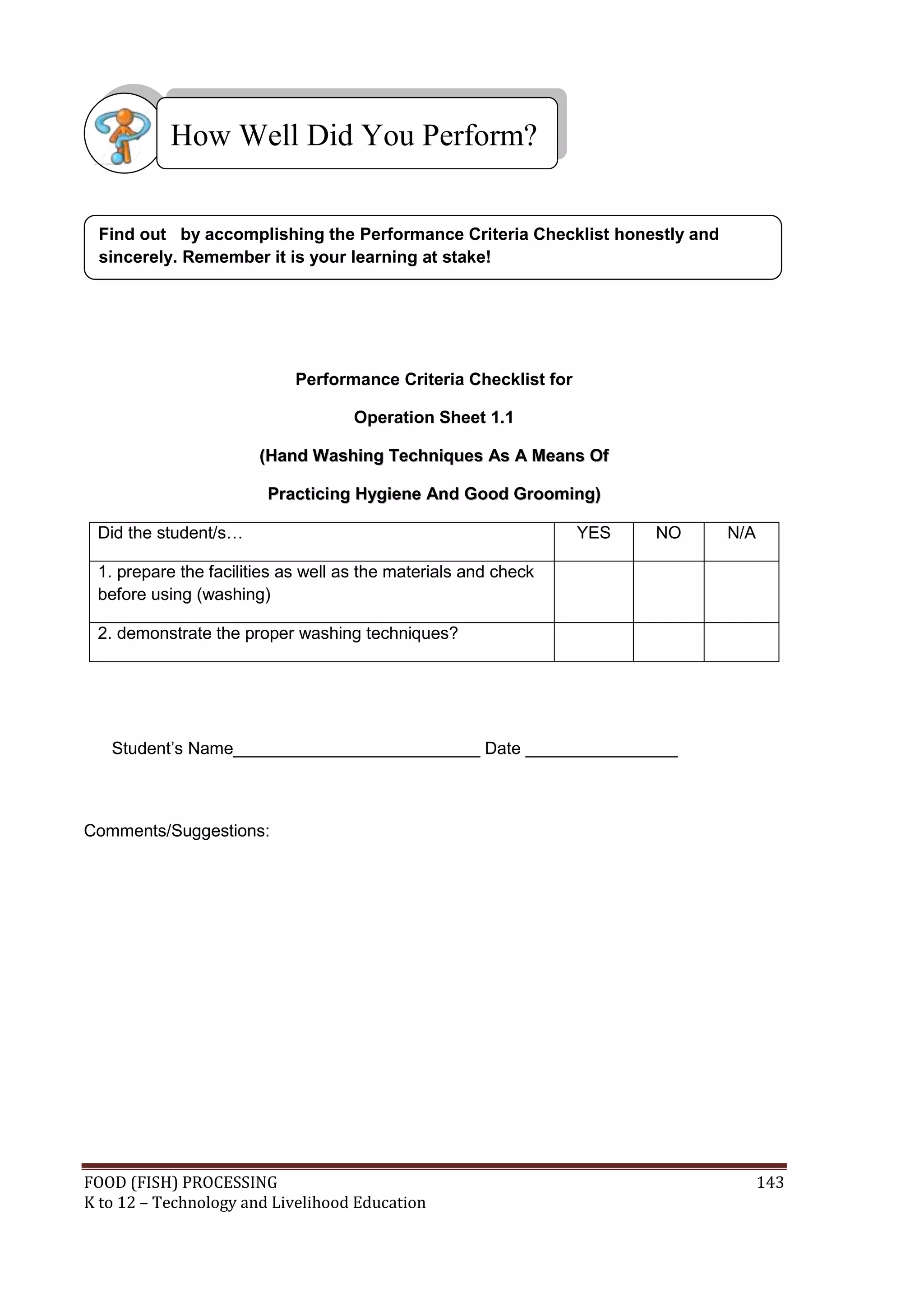 How Well Did You Perform?


 Find out by accomplishing the Performance Criteria Checklist honestly and
 sincerely. Remember it is your learning at stake!




                            Performance Criteria Checklist for

                                    Operation Sheet 1.1

                       (Hand Washing Techniques As A Means Of

                        Practicing Hygiene And Good Grooming)

 Did the student/s…                                              YES   NO    N/A

 1. prepare the facilities as well as the materials and check
 before using (washing)

 2. demonstrate the proper washing techniques?




   Student’s Name__________________________ Date ________________



Comments/Suggestions:




FOOD (FISH) PROCESSING                                                             143
K to 12 – Technology and Livelihood Education
 