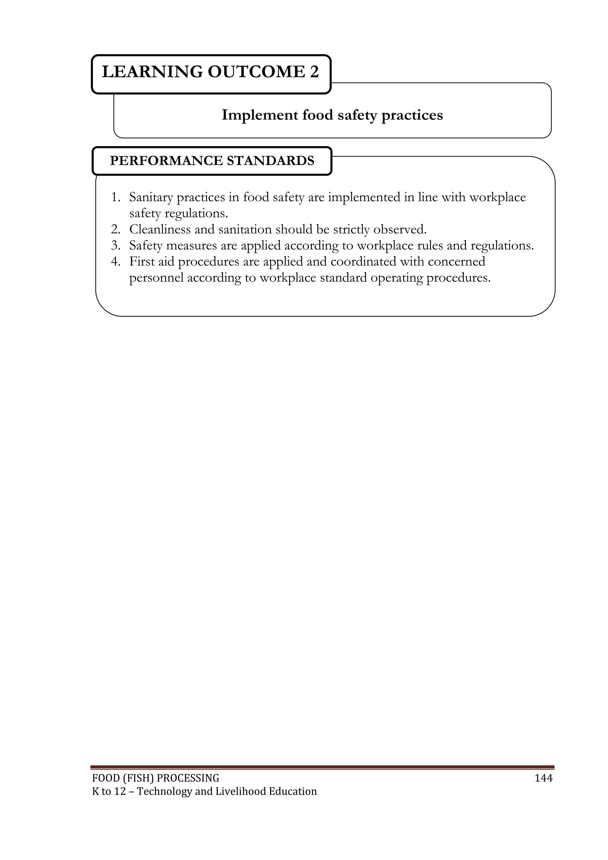 LEARNING OUTCOME 2

                         Implement food safety practices

   PERFORMANCE STANDARDS

   1. Sanitary practices in food safety are implemented in line with workplace
      safety regulations.
   2. Cleanliness and sanitation should be strictly observed.
   3. Safety measures are applied according to workplace rules and regulations.
   4. First aid procedures are applied and coordinated with concerned
      personnel according to workplace standard operating procedures.




FOOD (FISH) PROCESSING                                                            144
K to 12 – Technology and Livelihood Education
 