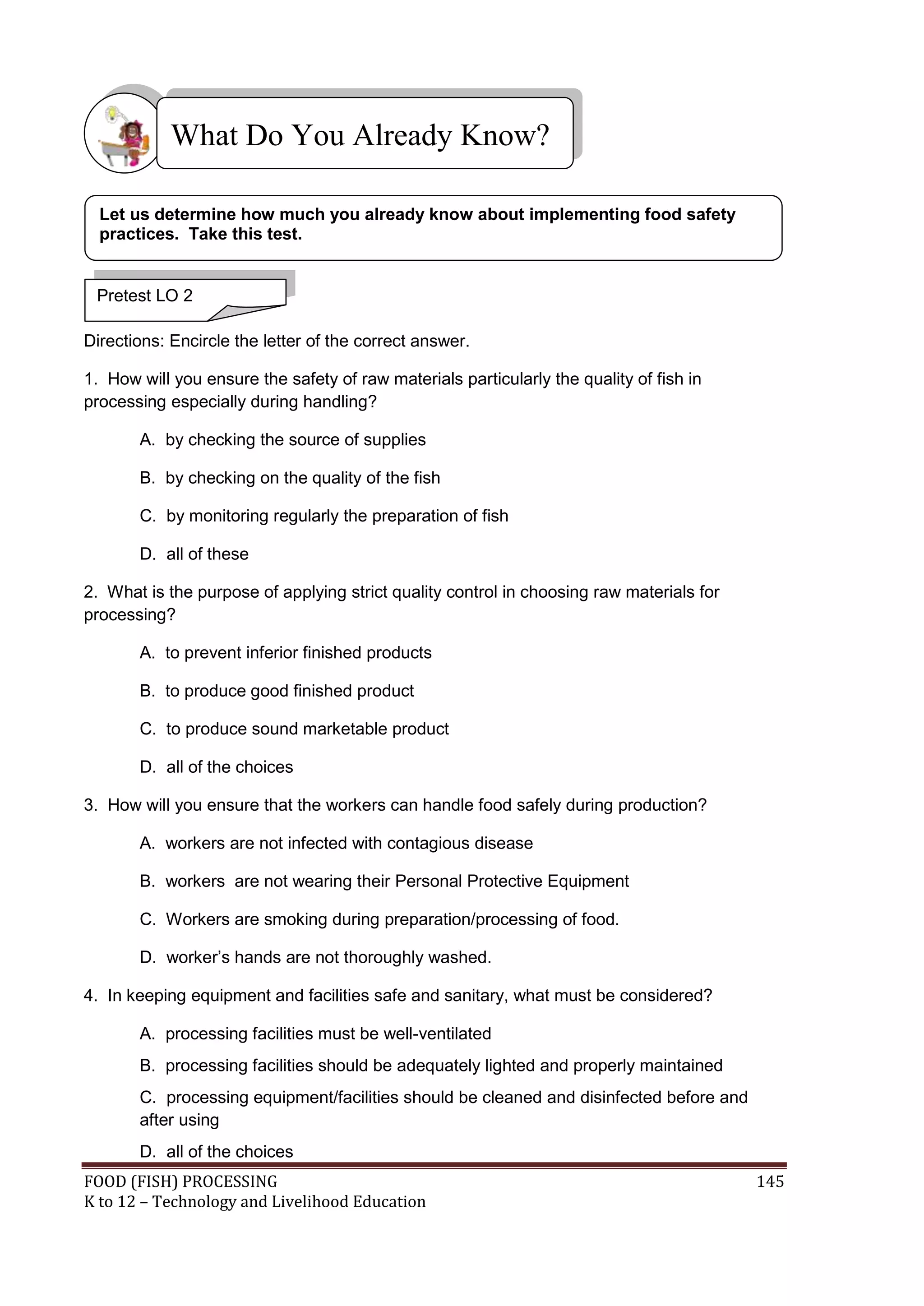 What Do You Already Know?

  Let us determine how much you already know about implementing food safety
  practices. Take this test.


 Pretest LO 2

Directions: Encircle the letter of the correct answer.

1. How will you ensure the safety of raw materials particularly the quality of fish in
processing especially during handling?

       A. by checking the source of supplies

       B. by checking on the quality of the fish

       C. by monitoring regularly the preparation of fish

       D. all of these

2. What is the purpose of applying strict quality control in choosing raw materials for
processing?

       A. to prevent inferior finished products

       B. to produce good finished product

       C. to produce sound marketable product

       D. all of the choices

3. How will you ensure that the workers can handle food safely during production?

       A. workers are not infected with contagious disease

       B. workers are not wearing their Personal Protective Equipment

       C. Workers are smoking during preparation/processing of food.

       D. worker’s hands are not thoroughly washed.

4. In keeping equipment and facilities safe and sanitary, what must be considered?

       A. processing facilities must be well-ventilated
       B. processing facilities should be adequately lighted and properly maintained
       C. processing equipment/facilities should be cleaned and disinfected before and
       after using
       D. all of the choices
FOOD (FISH) PROCESSING                                                                    145
K to 12 – Technology and Livelihood Education
 