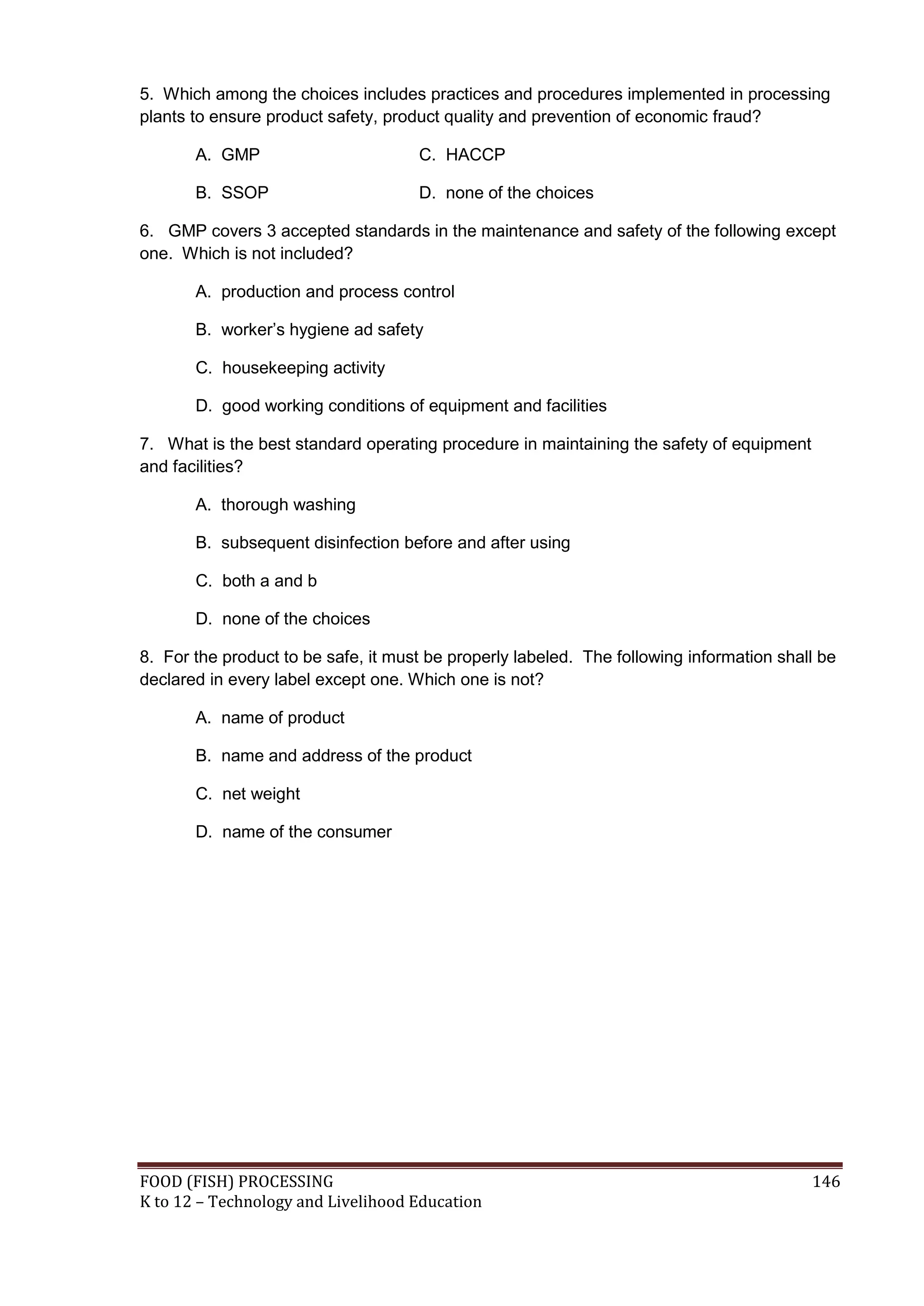 5. Which among the choices includes practices and procedures implemented in processing
plants to ensure product safety, product quality and prevention of economic fraud?

       A. GMP                        C. HACCP

       B. SSOP                       D. none of the choices

6. GMP covers 3 accepted standards in the maintenance and safety of the following except
one. Which is not included?

       A. production and process control

       B. worker’s hygiene ad safety

       C. housekeeping activity

       D. good working conditions of equipment and facilities

7. What is the best standard operating procedure in maintaining the safety of equipment
and facilities?

       A. thorough washing

       B. subsequent disinfection before and after using

       C. both a and b

       D. none of the choices

8. For the product to be safe, it must be properly labeled. The following information shall be
declared in every label except one. Which one is not?

       A. name of product

       B. name and address of the product

       C. net weight

       D. name of the consumer




FOOD (FISH) PROCESSING                                                                    146
K to 12 – Technology and Livelihood Education
 