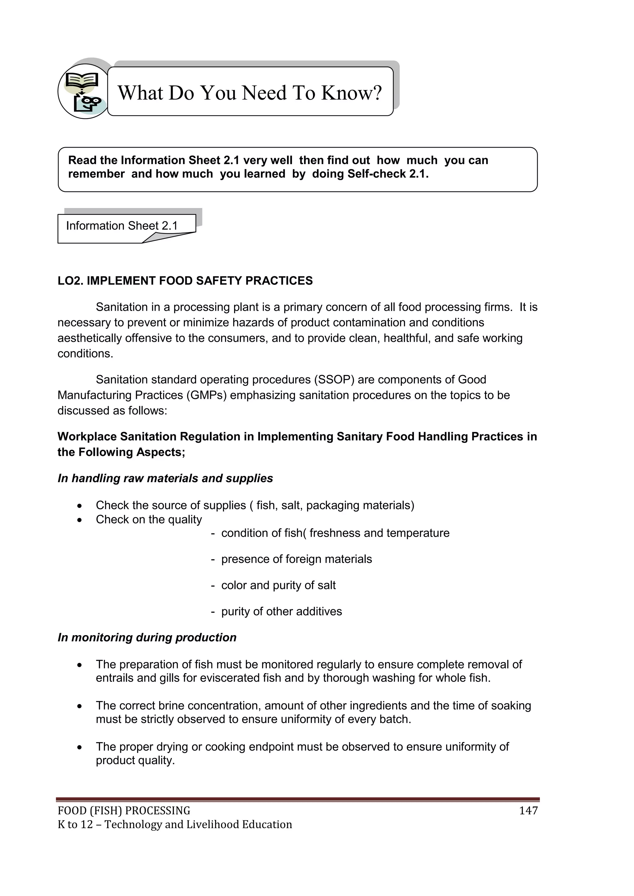 What Do You Need To Know?


  Read the Information Sheet 2.1 very well then find out how much you can
  remember and how much you learned by doing Self-check 2.1.



 Information Sheet 2.1



LO2. IMPLEMENT FOOD SAFETY PRACTICES

        Sanitation in a processing plant is a primary concern of all food processing firms. It is
necessary to prevent or minimize hazards of product contamination and conditions
aesthetically offensive to the consumers, and to provide clean, healthful, and safe working
conditions.

       Sanitation standard operating procedures (SSOP) are components of Good
Manufacturing Practices (GMPs) emphasizing sanitation procedures on the topics to be
discussed as follows:

Workplace Sanitation Regulation in Implementing Sanitary Food Handling Practices in
the Following Aspects;

In handling raw materials and supplies

      Check the source of supplies ( fish, salt, packaging materials)
      Check on the quality
                            - condition of fish( freshness and temperature

                              - presence of foreign materials

                              - color and purity of salt

                              - purity of other additives

In monitoring during production

      The preparation of fish must be monitored regularly to ensure complete removal of
       entrails and gills for eviscerated fish and by thorough washing for whole fish.

      The correct brine concentration, amount of other ingredients and the time of soaking
       must be strictly observed to ensure uniformity of every batch.

      The proper drying or cooking endpoint must be observed to ensure uniformity of
       product quality.



FOOD (FISH) PROCESSING                                                                       147
K to 12 – Technology and Livelihood Education
 