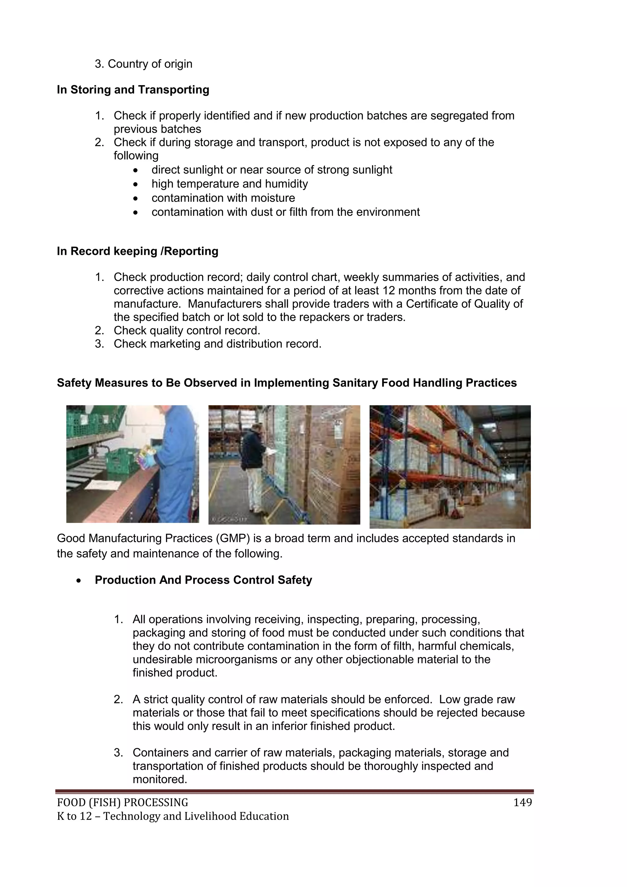 3. Country of origin

In Storing and Transporting

       1. Check if properly identified and if new production batches are segregated from
          previous batches
       2. Check if during storage and transport, product is not exposed to any of the
          following
                direct sunlight or near source of strong sunlight
                high temperature and humidity
                contamination with moisture
                contamination with dust or filth from the environment


In Record keeping /Reporting

       1. Check production record; daily control chart, weekly summaries of activities, and
          corrective actions maintained for a period of at least 12 months from the date of
          manufacture. Manufacturers shall provide traders with a Certificate of Quality of
          the specified batch or lot sold to the repackers or traders.
       2. Check quality control record.
       3. Check marketing and distribution record.


Safety Measures to Be Observed in Implementing Sanitary Food Handling Practices




Good Manufacturing Practices (GMP) is a broad term and includes accepted standards in
the safety and maintenance of the following.

      Production And Process Control Safety


           1. All operations involving receiving, inspecting, preparing, processing,
              packaging and storing of food must be conducted under such conditions that
              they do not contribute contamination in the form of filth, harmful chemicals,
              undesirable microorganisms or any other objectionable material to the
              finished product.

           2. A strict quality control of raw materials should be enforced. Low grade raw
              materials or those that fail to meet specifications should be rejected because
              this would only result in an inferior finished product.

           3. Containers and carrier of raw materials, packaging materials, storage and
              transportation of finished products should be thoroughly inspected and
              monitored.
FOOD (FISH) PROCESSING                                                                    149
K to 12 – Technology and Livelihood Education
 