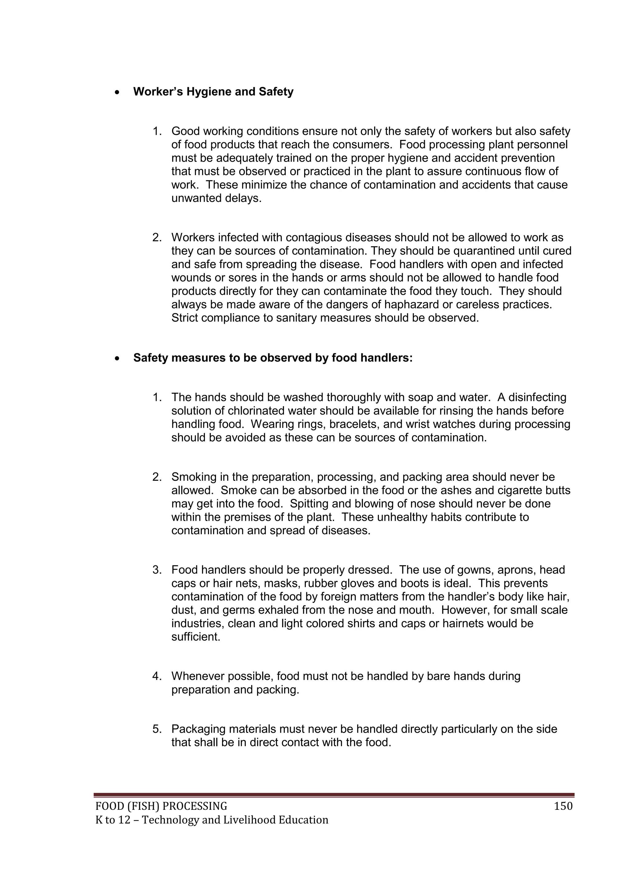    Worker’s Hygiene and Safety


           1. Good working conditions ensure not only the safety of workers but also safety
              of food products that reach the consumers. Food processing plant personnel
              must be adequately trained on the proper hygiene and accident prevention
              that must be observed or practiced in the plant to assure continuous flow of
              work. These minimize the chance of contamination and accidents that cause
              unwanted delays.


           2. Workers infected with contagious diseases should not be allowed to work as
              they can be sources of contamination. They should be quarantined until cured
              and safe from spreading the disease. Food handlers with open and infected
              wounds or sores in the hands or arms should not be allowed to handle food
              products directly for they can contaminate the food they touch. They should
              always be made aware of the dangers of haphazard or careless practices.
              Strict compliance to sanitary measures should be observed.


      Safety measures to be observed by food handlers:


           1. The hands should be washed thoroughly with soap and water. A disinfecting
              solution of chlorinated water should be available for rinsing the hands before
              handling food. Wearing rings, bracelets, and wrist watches during processing
              should be avoided as these can be sources of contamination.


           2. Smoking in the preparation, processing, and packing area should never be
              allowed. Smoke can be absorbed in the food or the ashes and cigarette butts
              may get into the food. Spitting and blowing of nose should never be done
              within the premises of the plant. These unhealthy habits contribute to
              contamination and spread of diseases.


           3. Food handlers should be properly dressed. The use of gowns, aprons, head
              caps or hair nets, masks, rubber gloves and boots is ideal. This prevents
              contamination of the food by foreign matters from the handler’s body like hair,
              dust, and germs exhaled from the nose and mouth. However, for small scale
              industries, clean and light colored shirts and caps or hairnets would be
              sufficient.


           4. Whenever possible, food must not be handled by bare hands during
              preparation and packing.


           5. Packaging materials must never be handled directly particularly on the side
              that shall be in direct contact with the food.




FOOD (FISH) PROCESSING                                                                   150
K to 12 – Technology and Livelihood Education
 